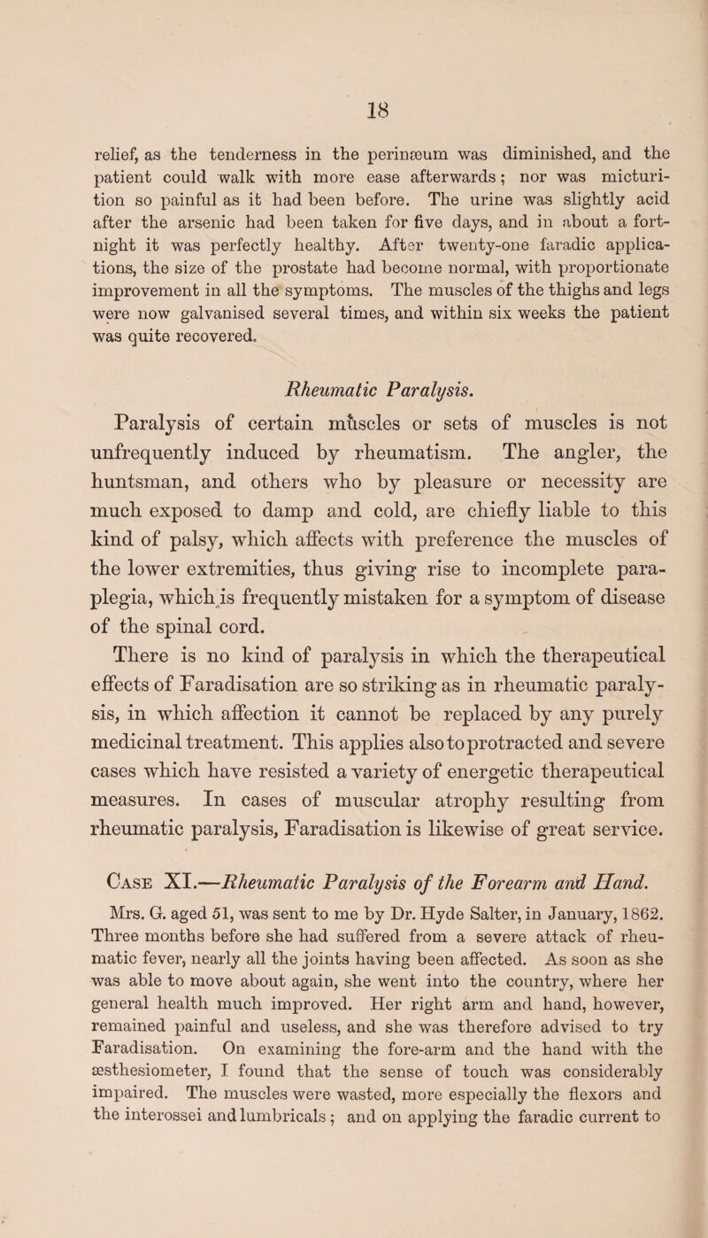 relief, as the tenderness in the perinoeum was diminished, and the patient could walk with more ease afterwards; nor was micturi¬ tion so painful as it had been before. The urine was slightly acid after the arsenic had been taken for five days, and in about a fort¬ night it was perfectly healthy. After twenty-one faradic applica¬ tions, the size of the prostate had become normal, with proportionate improvement in all the symptoms. The muscles of the thighs and legs were now galvanised several times, and within six weeks the patient was quite recovered. Rheumatic Paralysis. Paralysis of certain muscles or sets of muscles is not unfrequently induced by rheumatism. The angler, the huntsman, and others who by pleasure or necessity are much exposed to damp and cold, are chiefly liable to this kind of palsy, which affects with preference the muscles of the lower extremities, thus giving rise to incomplete para¬ plegia, whicli is frequently mistaken for a symptom of disease of the spinal cord. There is no kind of paralysis in which the therapeutical effects of Faradisation are so striking as in rheumatic paraly¬ sis, in which affection it cannot be replaced by any purely medicinal treatment. This applies also to protracted and severe cases which have resisted a variety of energetic therapeutical measures. In cases of muscular atrophy resulting from rheumatic paralysis, Faradisation is likewise of great service. Case XI.—Rheumatic Paralysis of the Forearm and Hand. Mrs. G. aged 51, was sent to me by Dr. Hyde Salter, in January, 1862. Three months before she had suffered from a severe attack of rheu¬ matic fever, nearly all the joints having been affected. As soon as she was able to move about again, she went into the country, where her general health much improved. Her right arm and hand, however, remained painful and useless, and she was therefore advised to try Faradisation. On examining the fore-arm and the hand with the sesthesiometer, I found that the sense of touch was considerably impaired. The muscles were wasted, more especially the flexors and the interossei and lumbricals; and on applying the faradic current to