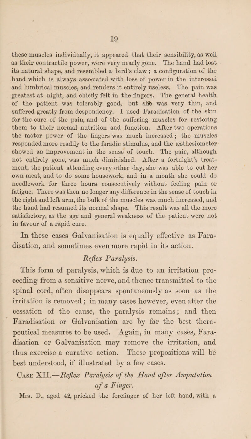 these muscles individually, it appeared that their sensibility, as well a3 their contractile power, were very nearly gone. The hand had lost its natural shape, and resembled a bird’s claw ; a configuration of the hand which is always associated with loss of power in the interossei and lumbrical muscles, and renders it entirely useless. The pain was greatest at night, and chiefly felt in the fingers. The general health of the patient was tolerably good, but shfe was very thin, and suffered greatly from despondency. I used Faradisation of the skin for the cure of the pain, and of the suffering muscles for restoring them to their normal nutrition and function. After two operations the motor power of the fingers was much increased ; the muscles responded more readily to the faradic stimulus, and the sesthesiometer showed an improvement in the sense of touch. The pain, although not entirely gone, was much diminished. After a fortnight’s treat¬ ment, the patient attending every other day, she was able to cut her own meat, and to do some housework, and in a month she could do needlework for three hours consecutively without feeling pain or fatigue. There was then no longer any difference in the sense of touch in the right and left arm, the bulk of the muscles was much increased, and the hand had resumed its normal shape. This result was all the more satisfactory, as the age and general weakness of the patient were not in favour of a rapid cure. In these cases Galvanisation is equally effective as Fara¬ disation, and sometimes even more rapid in its action. Reflex Paralysis. This form of paralysis, which is due to an irritation pro¬ ceeding from a sensitive nerve, and thence transmitted to the spinal cord, often disappears spontaneously as soon as the irritation is removed; in many cases however, even after the cessation of the cause, the paralysis remains; and then Faradisation or Galvanisation are by far the best thera¬ peutical measures to be used. Again, in many cases, Fara¬ disation or Galvanisation may remove the irritation, and thus exercise a curative action. These propositions will be best understood, if illustrated by a few cases. Case XII.—Reflex Paralysis of the Hand after Amputation of a Finger. Mrs. D., aged 42, pricked the forefinger of her left hand, with a