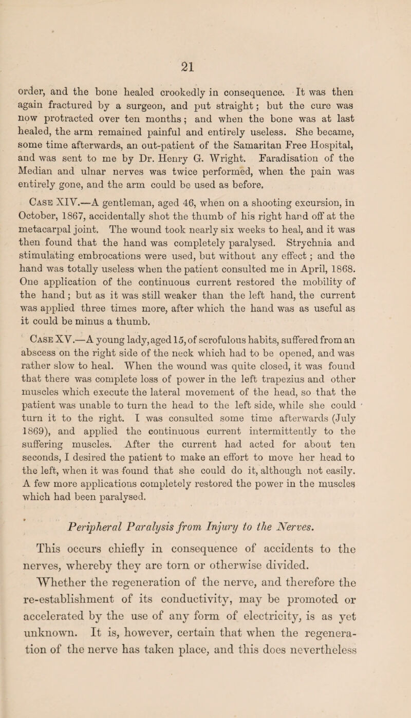 order, and the bone healed crookedly in consequence. It was then again fractured by a surgeon, and put straight; but the cure was now protracted over ten months; and when the bone was at last healed, the arm remained painful and entirely useless. She became, some time afterwards, an out-patient of the Samaritan Free Hospital, and was sent to me by Dr. Henry G. Wright. Faradisation of the Median and ulnar nerves was twice performed, when the pain was entirely gone, and the arm could be used as before. Case XIV.—A gentleman, aged 46, when on a shooting excursion, in October, 1867, accidentally shot the thumb of his right hand off at the metacarpal joint. The wound took nearly six weeks to heal, and it was then found that the hand was completely paralysed. Strychnia and stimulating embrocations were used, but without any effect; and the hand was totally useless when the patient consulted me in April, 1868. One application of the continuous current restored the mobility of the hand; but as it was still weaker than the left hand, the current was applied three times more, after which the hand was as useful as it could be minus a thumb. Case XV.—A young lady, aged 15, of scrofulous habits, suffered from an abscess on the right side of the neck which had to be opened, and was rather slow to heal. When the wound was quite closed, it was found that there was complete loss of power in the left trapezius and other muscles which execute the lateral movement of the head, so that the patient was unable to turn the head to the left side, while she could • turn it to the right. I was consulted some time afterwards (July 1869), and applied the continuous current intermittently to the suffering muscles. After the current had acted for about ten seconds, I desired the patient to make an effort to move her head to the left, when it was found that she could do it, although not easily. A few more applications completely restored the power in the muscles which had been paralysed. Peripheral Paralysis from Injury to the Nerves. This occurs chiefly in consequence of accidents to the nerves, whereby they are torn or otherwise divided. Whether the regeneration of the nerve, and therefore the re-establishment of its conductivity, may be promoted or accelerated by the use of any form of electricity, is as yet unknown. It is, however, certain that when the regenera¬ tion of the nerve has taken place, and this does nevertheless