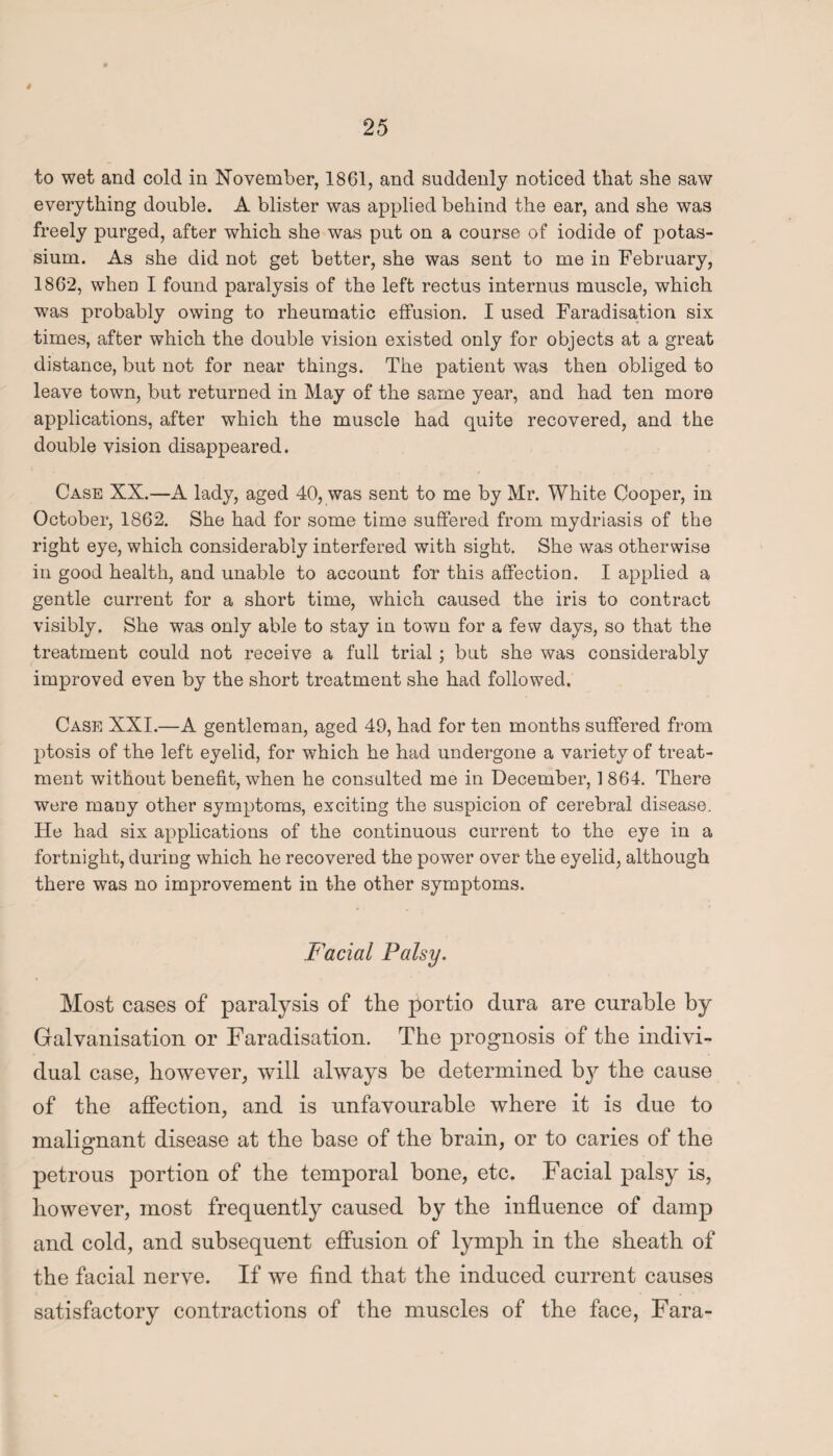 to wet and cold in November, 1861, and suddenly noticed that she saw everything double. A blister was applied behind the ear, and she was freely purged, after which she was put on a course of iodide of potas¬ sium. As she did not get better, she was sent to me in February, 1862, when I found paralysis of the left rectus internus muscle, which was probably owing to rheumatic effusion. I used Faradisation six times, after which the double vision existed only for objects at a great distance, but not for near things. The patient was then obliged to leave town, but returned in May of the same year, and had ten more applications, after which the muscle had quite recovered, and the double vision disappeared. Case XX.—A lady, aged 40, was sent to me by Mr. White Cooper, in October, 1862. She had for some time suffered from mydriasis of the right eye, which considerably interfered with sight. She was otherwise in good health, and unable to account for this affection. I applied a gentle current for a short time, which caused the iris to contract visibly. She was only able to stay in town for a few days, so that the treatment could not receive a full trial ; but she was considerably improved even by the short treatment she had followed. Case XXI.—A gentleman, aged 49, had for ten months suffered from ptosis of the left eyelid, for which he had undergone a variety of treat¬ ment without benefit, when he consulted me in December, 1864. There were many other symptoms, exciting the suspicion of cerebral disease. He had six applications of the continuous current to the eye in a fortnight, during which he recovered the power over the eyelid, although there was no improvement in the other symptoms. Facial Palsy. Most cases of paralysis of the portio dura are curable by Galvanisation or Faradisation. The prognosis of the indivi¬ dual case, however, will always be determined by the cause of the affection, and is unfavourable where it is due to malignant disease at the base of the brain, or to caries of the petrous portion of the temporal bone, etc. Facial palsy is, however, most frequently caused by the influence of damp and cold, and subsequent effusion of lymph in the sheath of the facial nerve. If we find that the induced current causes satisfactory contractions of the muscles of the face, Fara-