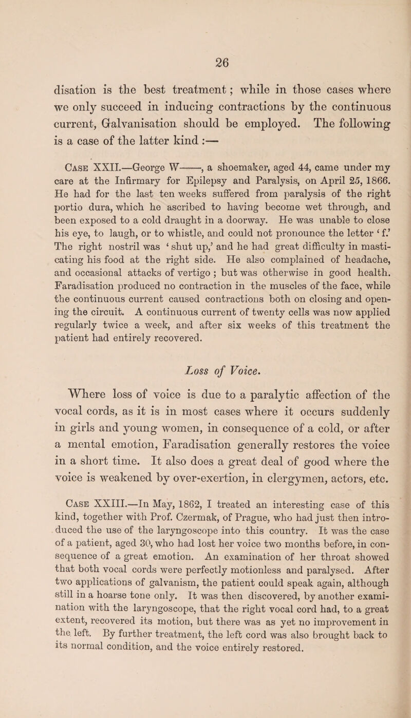 disation is the best treatment; while in those cases where we only succeed in inducing contractions by the continuous current, Galvanisation should he employed. The following is a case of the latter kind :— Case XXII—George W-, a shoemaker, aged 44, came under my care at the Infirmary for Epilepsy and Paralysis, on April 25, 1866. He had for the last ten weeks suffered from paralysis of the right portio dura, which he ascribed to having become wet through, and been exposed to a cold draught in a doorway. He was unable to close his eye, to laugh, or to whistle, and could not pronounce the letter ‘ f.’ The right nostril was ‘ shut up/ and he had great difficulty in masti¬ cating his food at the right side. He also complained of headache, and occasional attacks of vertigo ; but was otherwise in good health. Faradisation produced no contraction in the muscles of the face, while the continuous current caused contractions both on closing and open¬ ing the circuit. A continuous current of twenty cells was now applied regularly twice a week, and after six weeks of this treatment the patient had entirely recovered. Loss of Voice. Where loss of voice is due to a paralytic affection of the vocal cords, as it is in most cases where it occurs suddenly in girls and young women, in consequence of a cold, or after a mental emotion, Faradisation generally restores the voice in a short time. It also does a great deal of good where the voice is weakened by over-exertion, in clergymen, actors, etc. Case XXIII.—In May, 1862, I treated an interesting case of this kind, together with Prof. Czermak, of Prague, who had just then intro¬ duced the use of the laryngoscope into this country. It was the case of a patient, aged 30, who had lost her voice two months before, in con¬ sequence of a great emotion. An examination of her throat showed that both vocal cords were perfectly motionless and paralysed. After two applications of galvanism, the patient could speak again, although still in a hoarse tone only. It was then discovered, by another exami¬ nation with the laryngoscope, that the right vocal cord had, to a great extent, recovered its motion, but there was as yet no improvement in the left. By further treatment, the left cord was also brought back to its normal condition, and the voice entirely restored.