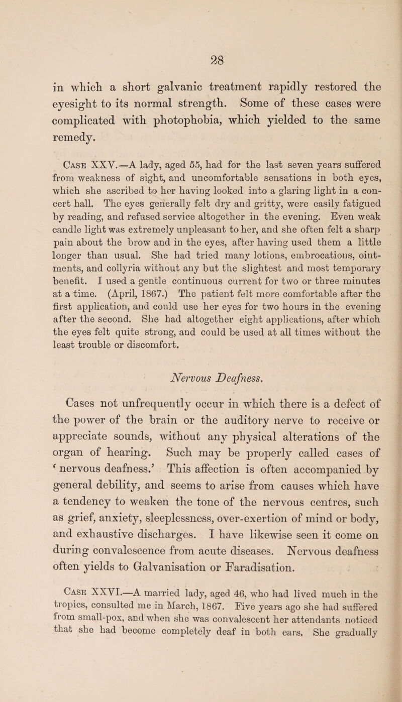 in which a short galvanic treatment rapidly restored the eyesight to its normal strength. Some of these cases were complicated with photophobia, which yielded to the same remedy. Case XXV.— A lady, aged 55, had for the last seven years suffered from weakness of sight, and uncomfortable sensations in both eyes, which she ascribed to her having looked into a glaring light in a con¬ cert hall. The eyes generally felt dry and gritty, were easily fatigued by reading, and refused service altogether in the evening. Even weak candle light was extremely unpleasant to her, and she often felt a sharp pain about the brow and in the eyes, after having used them a little longer than usual. She had tried many lotions, embrocations, oint¬ ments, and collyria without any but the slightest and most temporary benefit. I used a gentle continuous current for two or three minutes at a time. (April, 1867.) The patient felt more comfortable after the first application, and could use her eyes for two hours in the evening after the second. She had altogether eight applications, after which the eyes felt quite strong, and could be used at all times without the least trouble or discomfort. Nervous Deafness. Cases not unfrequently occur in which there is a defect of the power of the brain or the auditory nerve to receive or appreciate sounds, without any physical alterations of the organ of hearing. Such may be properly called cases of f nervous deafness/ This affection is often accompanied by general debility, and seems to arise from causes which have a tendency to weaken the tone of the nervous centres, such as grief, anxiety, sleeplessness, over-exertion of mind or body, and exhaustive discharges. I have likewise seen it come on during convalescence from acute diseases. Nervous deafness often yields to Galvanisation or Faradisation. Case XXVI.—A married lady, aged 46, who had lived much in the tropics, consulted me in March, 1867. Five years ago she had suffered fiom small-pox, and when she was convalescent her attendants noticed that she had become completely deaf in both ears. She gradually