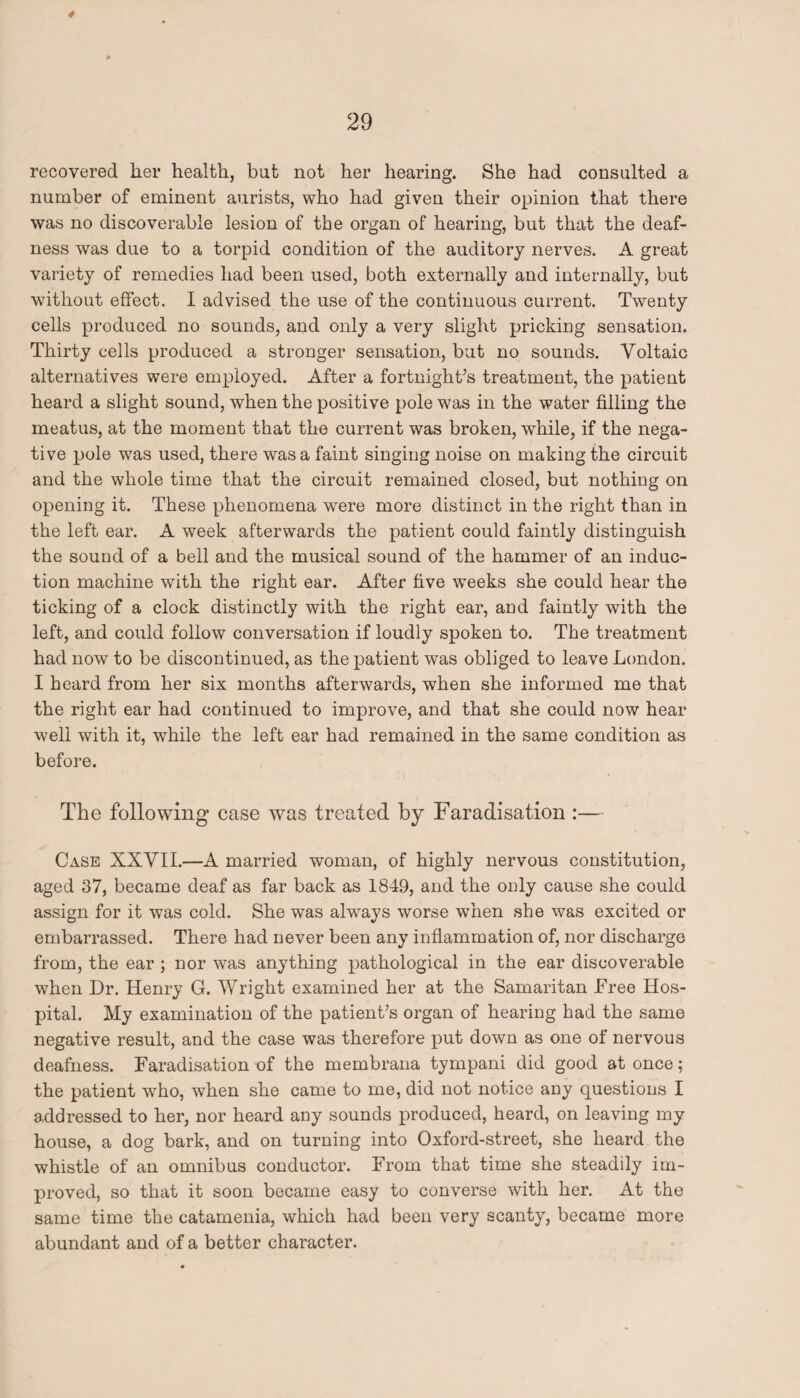 recovered her health, but not her hearing. She had consulted a number of eminent aurists, who had given their opinion that there was no discoverable lesion of the organ of hearing, but that the deaf¬ ness was due to a torpid condition of the auditory nerves. A great variety of remedies had been used, both externally and internally, but without effect. I advised the use of the continuous current. Twenty cells produced no sounds, and only a very slight pricking sensation. Thirty cells produced a stronger sensation, but no sounds. Voltaic alternatives were employed. After a fortnight’s treatment, the patient heard a slight sound, when the positive pole was in the water filling the meatus, at the moment that the current was broken, while, if the nega¬ tive pole was used, there was a faint singing noise on making the circuit and the whole time that the circuit remained closed, but nothing on opening it. These phenomena were more distinct in the right than in the left ear. A week afterwards the patient could faintly distinguish the sound of a bell and the musical sound of the hammer of an induc¬ tion machine with the right ear. After five weeks she could hear the ticking of a clock distinctly with the right ear, and faintly with the left, and could follow conversation if loudly spoken to. The treatment had now to be discontinued, as the patient was obliged to leave London. I heard from her six months afterwards, when she informed me that the right ear had continued to improve, and that she could now hear well with it, while the left ear had remained in the same condition as before. The following case was treated by Faradisation :— Case XXVII.—A married woman, of highly nervous constitution, aged 37, became deaf as far back as 1849, and the only cause she could assign for it was cold. She was always worse when she was excited or embarrassed. There had never been any inflammation of, nor discharge from, the ear ; nor was anything pathological in the ear discoverable when Dr. Henry G. Wright examined her at the Samaritan Free Hos¬ pital. My examination of the patient’s organ of hearing had the same negative result, and the case was therefore put down as one of nervous deafness. Faradisation of the membrana tympani did good at once; the patient who, when she came to me, did not notice any questions I addressed to her, nor heard any sounds produced, heard, on leaving my house, a dog bark, and on turning into Oxford-street, she heard the whistle of an omnibus conductor. From that time she steadily im¬ proved, so that it soon became easy to converse with her. At the same time the catamenia, which had been very scanty, became more abundant and of a better character.