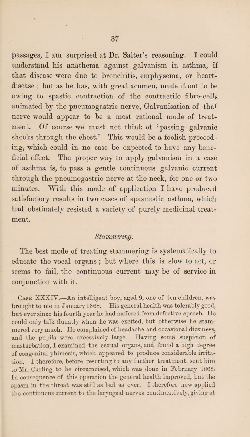 passages, I am surprised at Dr. Salter’s reasoning. I could understand his anathema against galvanism in asthma, if that disease were due to bronchitis, emphysema, or heart- disease ; but as he has, with great acumen, made it out to be owing to spastic contraction of the contractile fibre-cells animated by the pneumogastric nerve, Galvanisation of that nerve would appear to be a most rational mode of treat¬ ment. Of course we must not think of ‘ passing galvanic shocks through the chest.’ This would be a foolish proceed¬ ing, which could in no case be expected to have any bene¬ ficial effect. The proper way to apply galvanism in a case of asthma is, to pass a gentle continuous galvanic current through the pneumogastric nerve at the neck, for one or two minutes. With this mode of application I have produced satisfactory results in two cases of spasmodic asthma, which had obstinately resisted a variety of purely medicinal treat¬ ment. Stammering. The best mode of treating stammering is systematically to educate the vocal organs ; but where this is slow to act, or seems to fail, the continuous current may be of service in conjunction with it. Case XXXIV.—An intelligent boy, aged 9, one of ten children, was brought to me in January 1868. His general health was tolerably good, but ever since his fourth year he had suffered from defective speech. He could only talk fluently when he was excited, but otherwise he stam¬ mered very much. He complained of headache and occasional dizziness, and the pupils were excessively large. Having some suspicion of masturbation, I examined the sexual organs, and found a high degree of congenital phimosis, which appeared to produce considerable irrita¬ tion. I therefore, before resorting to any further treatment, sent him to Mr. Curling to be circumcised, which was done in February 1868. In consequence of this operation the general health improved, but the spasm in the throat was still as bad as ever. I therefore now applied the continuous current to the laryngeal nerves continuatively, giving at