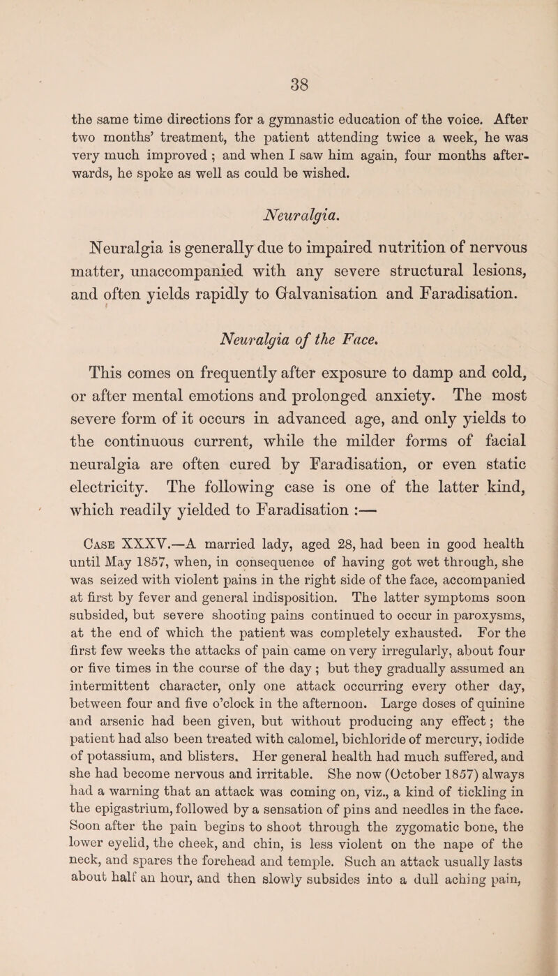 the same time directions for a gymnastic education of the voice. After two months’ treatment, the patient attending twice a week, he was very much improved ; and when I saw him again, four months after¬ wards, he spoke as well as could be wished. Neuralgia. Neuralgia is generally due to impaired nutrition of nervous matter, unaccompanied with any severe structural lesions, and often yields rapidly to Galvanisation and Faradisation. Neuralgia of the Face. This comes on frequently after exposure to damp and cold, or after mental emotions and prolonged anxiety. The most severe form of it occurs in advanced age, and only yields to the continuous current, while the milder forms of facial neuralgia are often cured by Faradisation, or even static electricity. The following case is one of the latter kind, which readily yielded to Faradisation :— Case XXXV.—A married lady, aged 28, had been in good health until May 1857, when, in consequence of having got wet through, she was seized with violent pains in the right side of the face, accompanied at first by fever and general indisposition. The latter symptoms soon subsided, but severe shooting pains continued to occur in paroxysms, at the end of which the patient was completely exhausted. For the first few weeks the attacks of pain came on very irregularly, about four or five times in the course of the day; but they gradually assumed an intermittent character, only one attack occurring every other day, between four and five o’clock in the afternoon. Large doses of quinine and arsenic had been given, but without producing any effect; the patient had also been treated with calomel, bichloride of mercury, iodide of potassium, and blisters. Her general health had much suffered, and she had become nervous and irritable. She now (October 1857) always had a warning that an attack was coming on, viz., a kind of tickling in the epigastrium, followed by a sensation of pins and needles in the face. Soon after the pain begins to shoot through the zygomatic bone, the lower eyelid, the cheek, and chin, is less violent on the nape of the neck, and spares the forehead and temple. Such an attack usually lasts about halt an hour, and then slowly subsides into a dull aching pain,