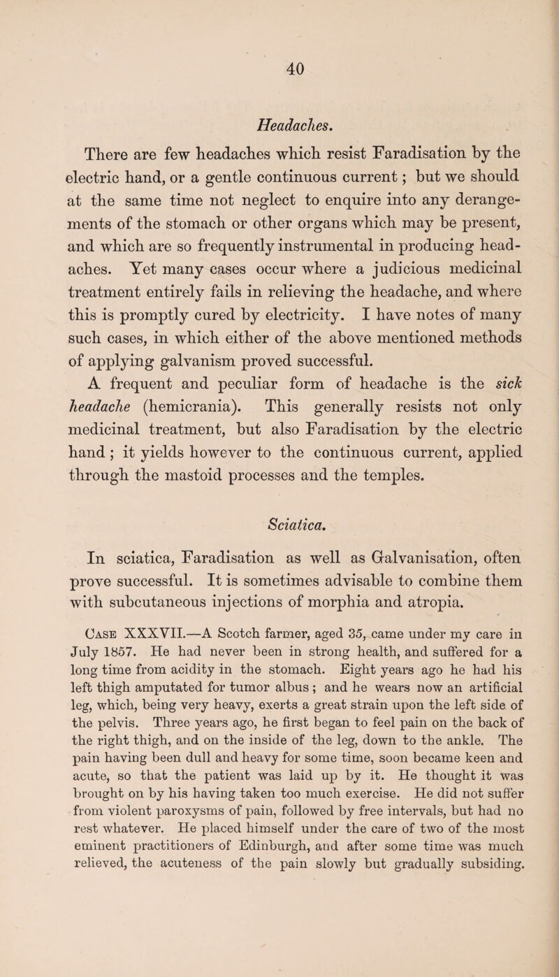 Headaches. There are few headaches which resist Faradisation by the electric hand, or a gentle continuous current; but we should at the same time not neglect to enquire into any derange¬ ments of the stomach or other organs which may be present, and which are so frequently instrumental in producing head¬ aches. Yet many cases occur where a judicious medicinal treatment entirely fails in relieving the headache, and where this is promptly cured by electricity. I have notes of many such cases, in which either of the above mentioned methods of applying galvanism proved successful. A frequent and peculiar form of headache is the sick headache (hemicrania). This generally resists not only medicinal treatment, but also Faradisation by the electric hand ; it yields however to the continuous current, applied through the mastoid processes and the temples. Sciatica. In sciatica, Faradisation as well as Galvanisation, often prove successful. It is sometimes advisable to combine them with subcutaneous injections of morphia and atropia. 4 Case XXXVII.—A Scotch farmer, aged 35, came under my care in July 1857. He had never been in strong health, and suffered for a long time from acidity in the stomach. Eight years ago he had his left thigh amputated for tumor albus ; and he wears now an artificial leg, which, being very heavy, exerts a great strain upon the left side of the pelvis. Three years ago, he first began to feel pain on the back of the right thigh, and on the inside of the leg, down to the ankle. The pain having been dull and heavy for some time, soon became keen and acute, so that the patient was laid up by it. He thought it was brought on by his having taken too much exercise. He did not suffer from violent paroxysms of pain, followed by free intervals, but had no rest whatever. He placed himself under the care of two of the most eminent practitioners of Edinburgh, and after some time was much relieved, the acuteness of the pain slowly but gradually subsiding.