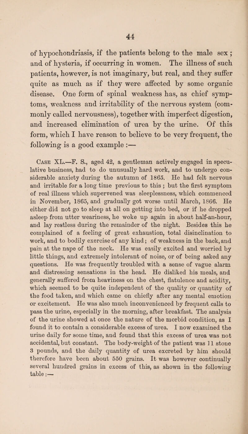 of hypochondriasis, if the patients belong to the male sex ; and of hysteria, if occurring in women. The illness of such patients, however, is not imaginary, but real, and they suffer quite as much as if they were affected by some organic disease. One form of spinal weakness has, as chief symp¬ toms, weakness and irritability of the nervous system (com¬ monly called nervousness), together with imperfect digestion, and increased elimination of urea by the urine. Of this form, which I have reason to believe to be very frequent, the following is a good example :— Case XL.—F. S., aged 42, a gentleman actively engaged in specu¬ lative business, had to do unusually hard work, and to undergo con¬ siderable anxiety during the autumn of 1865. He had felt nervous and irritable for a long time previous to this ; but the first symptom of real illness which supervened was sleeplessness, which commenced in November, 1865, and gradually got worse until March, 1866. He either did not go to sleep at all on getting into bed, or if he dropped asleep from utter weariness, he woke up again in about half-an-hour, and lay restless during the remainder of the night. Besides this he complained of a feeling of great exhaustion, total disinclination to work, and to bodily exercise of any kind; of weakness in the back, and pain at the nape of the neck. He was easily excited and worried by little things, and extremely intolerant of noise, or of being asked any questions. He was frequently troubled with a sense of vague alarm and distressing sensations in the head. He disliked his meals, and generally suffered from heaviness on the chest, flatulence and acidity, which seemed to be quite independent of the quality or quantity of the food taken, and which came on chiefly after any mental emotion or excitement. He was also much inconvenienced by frequent calls to pass the urine, especially in the morning, after breakfast. The analysis of the urine showed at once the nature of the morbid condition, as I found it to contain a considerable excess of urea. I now examined the urine daily for some time, and found that this excess of urea was not accidental, but constant. The body-weight of the patient was 11 stone 3 pounds, and the daily quantity of urea excreted by him should therefore have been about 550 grains. It was however continually several hundred grains in excess of this, as shown in the following table:—