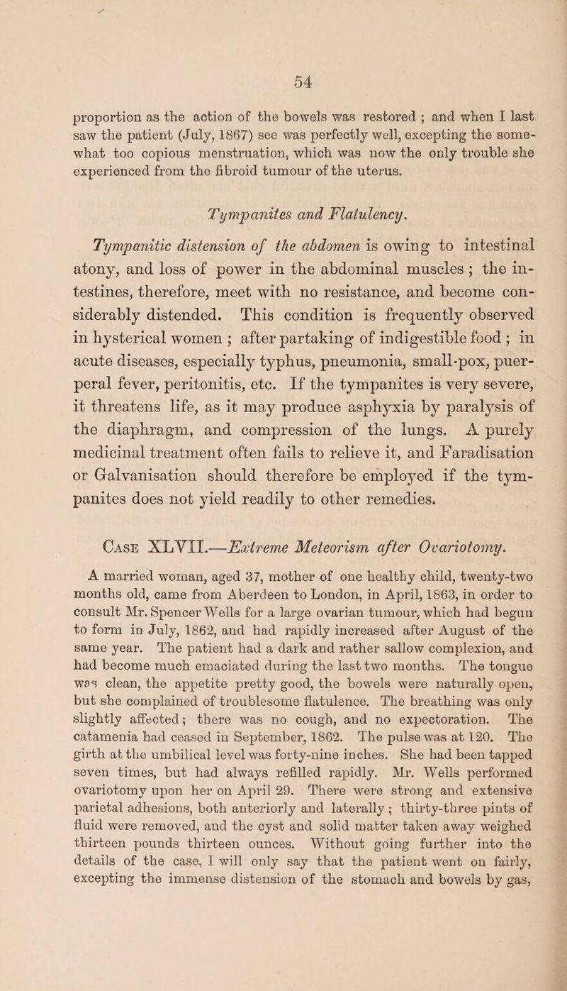 proportion as the action of the bowels was restored ; and when I last saw the patient (July, 1867) see was perfectly well, excepting the some¬ what too copious menstruation, which was now the only trouble she experienced from the fibroid tumour of the uterus. Tympanites and Flatulency. Tympanitic distension of the abdomen is owing to intestinal atony, and. loss of power in the abdominal muscles ; the in¬ testines, therefore, meet with no resistance, and become con¬ siderably distended. This condition is frequently observed in hysterical women ; after partaking of indigestible food ; in acute diseases, especially typhus, pneumonia, small-pox, puer¬ peral fever, peritonitis, etc. If the tympanites is very severe, it threatens life, as it may produce asphyxia by paralysis of the diaphragm, and compression of the lungs. A purely medicinal treatment often fails to relieve it, and Faradisation or Galvanisation should therefore be employed if the tym¬ panites does not yield readily to other remedies. Case XLYII.—Extreme Meteorism after Ovariotomy. A married woman, aged 37, mother of one healthy child, twenty-two months old, came from Aberdeen to London, in April, 1863, in order to consult Mr. Spencer Wells for a large ovarian tumour, which had begun to form in July, 1862, and had rapidly increased after August of the same year. The patient had a dark and rather sallow complexion, and had become much emaciated during the last two months. The tongue was clean, the appetite pretty good, the bowels were naturally oj^eu, but she complained of troublesome flatulence. The breathing was only slightly affected; there was no cough, and no expectoration. The catamenia had ceased in September, 1862. The pulse was at 120. The girth at the umbilical level was forty-nine inches. She had been tapped seven times, but had always refilled rapidly. Mr. Wells performed ovariotomy upon her on April 29. There were strong and extensive jiarietal adhesions, both anteriorly and laterally ; thirty-three pints of fluid were removed, and the cyst and solid matter taken away weighed thirteen pounds thirteen ounces. Without going further into the details of the case, I will only say that the patient went on fairly, excepting the immense distension of the stomach and bowels by gas,