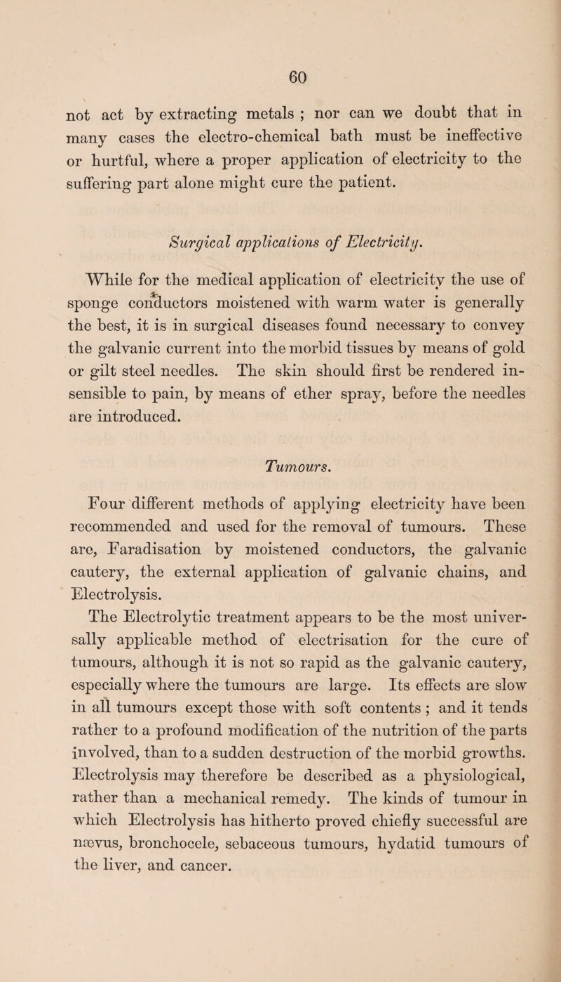 not act by extracting metals ; nor can we doubt that in many cases the electro-chemical bath must be ineffective or hurtful, where a proper application of electricity to the suffering part alone might cure the patient. Surgical applications of Electricity. While for the medical application of electricity the use of sponge conductors moistened with warm water is generally the best, it is in surgical diseases found necessary to convey the galvanic current into the morbid tissues by means of gold or gilt steel needles. The skin should first be rendered in¬ sensible to pain, by means of ether spray, before the needles are introduced. Tumours. Four different methods of applying electricity have been recommended and used for the removal of tumours. These are, Faradisation by moistened conductors, the galvanic cautery, the external application of galvanic chains, and Electrolysis. The Electrolytic treatment appears to be the most univer¬ sally applicable method of electrisation for the cure of tumours, although it is not so rapid as the galvanic cautery, especially where the tumours are large. Its effects are slow in all tumours except those with soft contents ; and it tends rather to a profound modification of the nutrition of the parts involved, than to a sudden destruction of the morbid growths. Electrolysis may therefore be described as a physiological, rather than a mechanical remedy. The kinds of tumour in which Electrolysis has hitherto proved chiefly successful are nsevus, bronchocele, sebaceous tumours, hydatid tumours of the liver, and cancer.