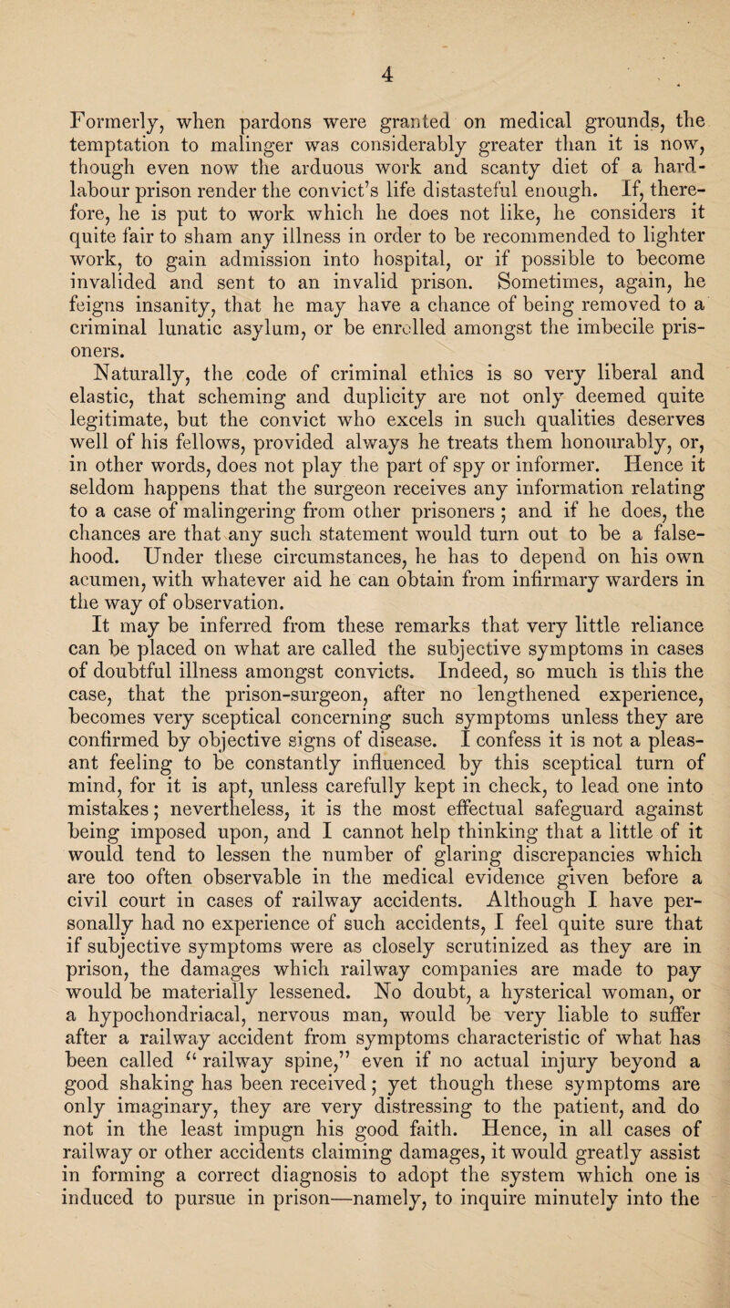 Formerly, when pardons were granted on medical grounds, the temptation to malinger was considerably greater than it is now, though even now the arduous work and scanty diet of a hard- labour prison render the convict’s life distasteful enough. If, there¬ fore, he is put to work which he does not like, he considers it quite fair to sham any illness in order to be recommended to lighter work, to gain admission into hospital, or if possible to become invalided and sent to an invalid prison. Sometimes, again, he feigns insanity, that he may have a chance of being removed to a criminal lunatic asylum, or be enrolled amongst the imbecile pris¬ oners. Naturally, the code of criminal ethics is so very liberal and elastic, that scheming and duplicity are not only deemed quite legitimate, but the convict who excels in such qualities deserves well of his fellows, provided always he treats them honourably, or, in other words, does not play the part of spy or informer. Hence it seldom happens that the surgeon receives any information relating to a case of malingering from other prisoners ; and if he does, the chances are that any such statement would turn out to be a false¬ hood. Under these circumstances, he has to depend on his own acumen, with whatever aid he can obtain from infirmary warders in the way of observation. It may be inferred from these remarks that very little reliance can be placed on what are called the subjective symptoms in cases of doubtful illness amongst convicts. Indeed, so much is this the case, that the prison-surgeon, after no lengthened experience, becomes very sceptical concerning such symptoms unless they are confirmed by objective signs of disease. I confess it is not a pleas¬ ant feeling to be constantly influenced by this sceptical turn of mind, for it is apt, unless carefully kept in check, to lead one into mistakes; nevertheless, it is the most effectual safeguard against being imposed upon, and I cannot help thinking that a little of it would tend to lessen the number of glaring discrepancies which are too often observable in the medical evidence given before a civil court in cases of railway accidents. Although I have per¬ sonally had no experience of such accidents, I feel quite sure that if subjective symptoms were as closely scrutinized as they are in prison, the damages which railway companies are made to pay would be materially lessened. No doubt, a hysterical woman, or a hypochondriacal, nervous man, would be very liable to suffer after a railway accident from symptoms characteristic of what has been called u railway spine,” even if no actual injury beyond a good shaking has been received; yet though these symptoms are only imaginary, they are very distressing to the patient, and do not in the least impugn his good faith. Hence, in all cases of railway or other accidents claiming damages, it would greatly assist in forming a correct diagnosis to adopt the system which one is induced to pursue in prison—namely, to inquire minutely into the