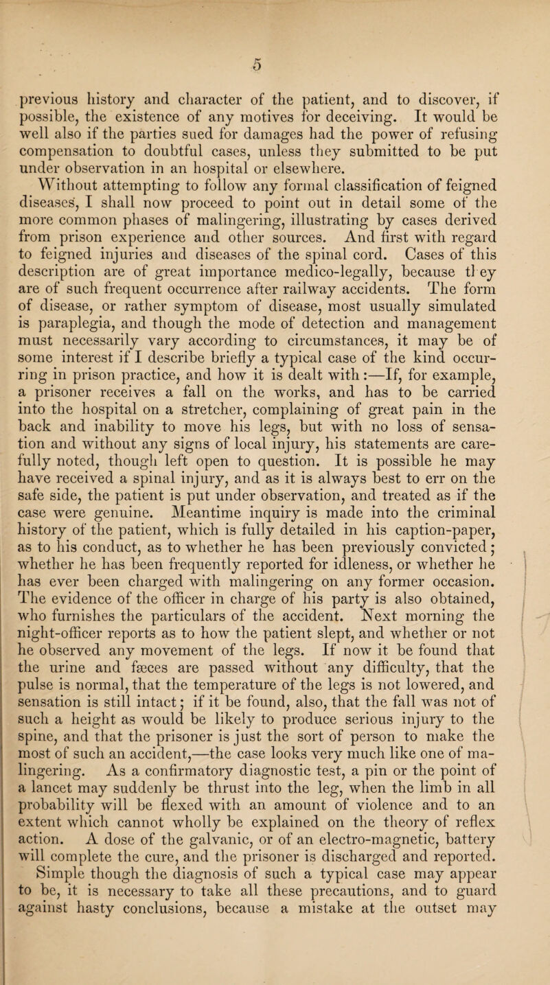 previous history and character of the patient, and to discover, if possible, the existence of any motives for deceiving. It would be well also if the parties sued for damages had the power of refusing compensation to doubtful cases, unless they submitted to be put under observation in an hospital or elsewhere. Without attempting to follow any formal classification of feigned diseases, I shall now proceed to point out in detail some of the more common phases of malingering, illustrating by cases derived from prison experience and other sources. And first with regard to feigned injuries and diseases of the spinal cord. Cases of this description are of great importance medico-legally, because they are of such frequent occurrence after railway accidents. The form of disease, or rather symptom of disease, most usually simulated is paraplegia, and though the mode of detection and management must necessarily vary according to circumstances, it may be of some interest if I describe briefly a typical case of the kind occur¬ ring in prison practice, and how it is dealt with:—If, for example, a prisoner receives a fall on the works, and has to be carried into the hospital on a stretcher, complaining of great pain in the back and inability to move his legs, but with no loss of sensa¬ tion and without any signs of local injury, his statements are care¬ fully noted, though left open to question. It is possible he may have received a spinal injury, and as it is always best to err on the safe side, the patient is put under observation, and treated as if the case were genuine. Meantime inquiry is made into the criminal history of the patient, which is fully detailed in his caption-paper, as to his conduct, as to whether he has been previously convicted; whether he has been frequently reported for idleness, or whether he has ever been charged with malingering on any former occasion. The evidence of the officer in charge of his party is also obtained, who furnishes the particulars of the accident. Next morning the night-officer reports as to how the patient slept, and whether or not he observed any movement of the legs. If now it be found that the urine and fasces are passed without any difficulty, that the pulse is normal, that the temperature of the legs is not lowered, and sensation is still intact; if it be found, also, that the fall was not of such a height as would be likely to produce serious injury to the spine, and that the prisoner is just the sort of person to make the most of such an accident,—the case looks very much like one of ma¬ lingering. As a confirmatory diagnostic test, a pin or the point of a lancet may suddenly be thrust into the leg, when the limb in all probability will be flexed with an amount of violence and to an extent which cannot wholly be explained on the theory of reflex action. A dose of the galvanic, or of an electro-magnetic, battery will complete the cure, and the prisoner is discharged and reported. Simple though the diagnosis of such a typical case may appear to be, it is necessary to take all these precautions, and to guard against hasty conclusions, because a mistake at the outset may