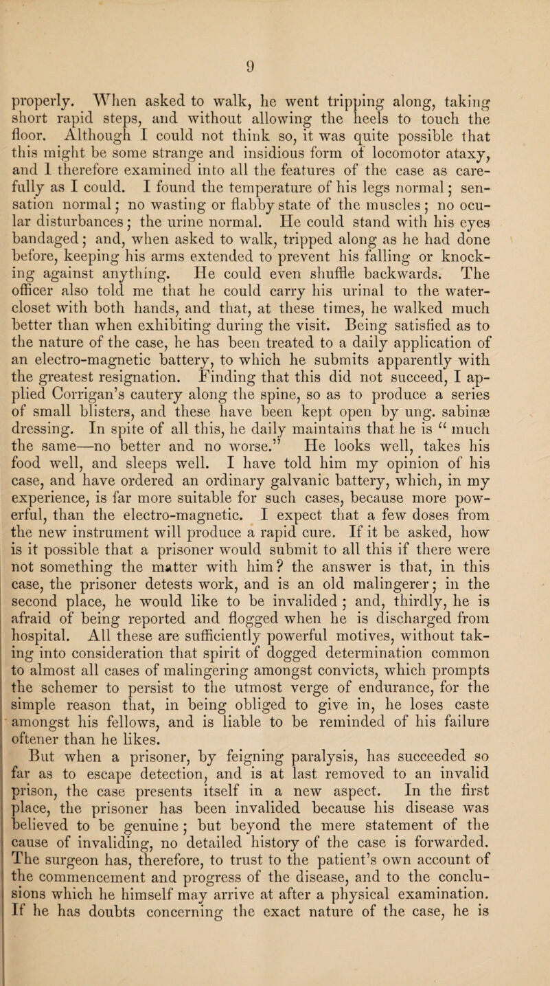 properly. When asked to walk, he went tripping along, taking short rapid steps, and without allowing the heels to touch the floor. Although I could not think so, it was quite possible that this might be some strange and insidious form of locomotor ataxy, and 1 therefore examined into all the features of the case as care¬ fully as I could. I found the temperature of his legs normal; sen¬ sation normal; no wasting or flabby state of the muscles; no ocu¬ lar disturbances; the urine normal. He could stand with his eyes bandaged; and, when asked to walk, tripped along as he had done before, keeping his arms extended to prevent his falling or knock¬ ing against anything. He could even shuffle backwards. The officer also told me that he could carry his urinal to the water- closet with both hands, and that, at these times, he walked much better than when exhibiting during the visit. Being satisfied as to the nature of the case, he has been treated to a daily application of an electro-magnetic battery, to which he submits apparently with the greatest resignation. Finding that this did not succeed, I ap¬ plied Corrigan’s cautery along the spine, so as to produce a series of small blisters, and these have been kept open by ung. sabinse dressing. In spite of all this, he daily maintains that he is “ much the same—no better and no worse.” He looks well, takes his food well, and sleeps well. I have told him my opinion of his case, and have ordered an ordinary galvanic battery, which, in my experience, is far more suitable for such cases, because more pow¬ erful, than the electro-magnetic. I expect that a few doses from the new instrument will produce a rapid cure. If it be asked, how is it possible that a prisoner would submit to all this if there were not something the matter writh him? the answer is that, in this case, the prisoner detests work, and is an old malingerer; in the second place, he would like to be invalided ; and, thirdly, he is afraid of being reported and flogged when he is discharged from hospital. All these are sufficiently powerful motives, without tak¬ ing into consideration that spirit of dogged determination common to almost all cases of malingering amongst convicts, which prompts the schemer to persist to the utmost verge of endurance, for the simple reason that, in being obliged to give in, he loses caste amongst his fellows, and is liable to be reminded of his failure oftener than he likes. But when a prisoner, by feigning paralysis, has succeeded so far as to escape detection, and is at last removed to an invalid prison, the case presents itself in a new aspect. In the first place, the prisoner has been invalided because his disease was believed to be genuine ; but beyond the mere statement of the : cause of invaliding, no detailed history of the case is forwarded. The surgeon has, therefore, to trust to the patient’s own account of the commencement and progress of the disease, and to the conclu- ; sions which he himself may arrive at after a physical examination. If he has doubts concerning the exact nature of the case, he is