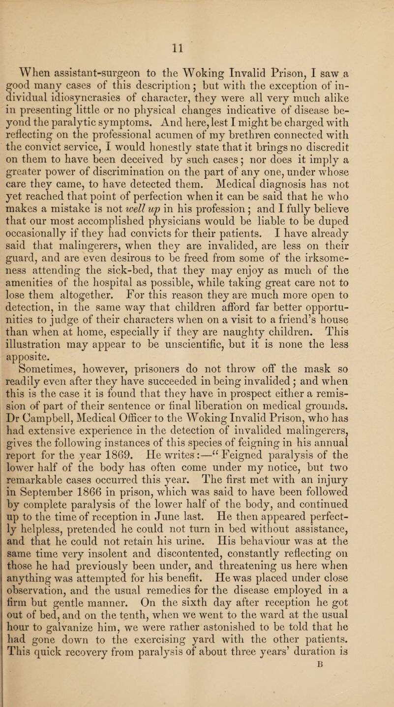 When assistant-surgeon to the Woking Invalid Prison, I saw a good many cases of this description; but with the exception of in¬ dividual idiosyncrasies of character, they were all very much alike in presenting little or no physical changes indicative of disease be¬ yond the paralytic symptoms. And here, lest I might be charged with reflecting on the professional acumen of my brethren connected with the convict service, I would honestly state that it brings no discredit on them to have been deceived by such cases; nor does it imply a greater power of discrimination on the part of any one, under whose care they came, to have detected them. Medical diagnosis has not yet reached that point of perfection when it can be said that he who makes a mistake is not well up in his profession ; and I fully believe that our most accomplished physicians would be liable to be duped occasionally if they had convicts for their patients. I have already said that malingerers, when they are invalided, are less on their guard, and are even desirous to be freed from some of the irksome¬ ness attending the sick-bed, that they may enjoy as much of the amenities of the hospital as possible, while taking great care not to lose them altogether. For this reason they are much more open to detection, in the same way that children afford far better opportu¬ nities to judge of their characters when on a visit to a friend’s house than when at home, especially if they are naughty children. This illustration may appear to be unscientific, but it is none the less apposite. Sometimes, however, prisoners do not throw off the mask so readily even after they have succeeded in being invalided ; and when this is the case it is found that they have in prospect either a remis¬ sion of part of their sentence or final liberation on medical grounds. Dr Campbell, Medical Officer to the Woking Invalid Prison, who has had extensive experience in the detection of invalided malingerers, gives the following instances of this species of feigning in his annual report for the year 1869. He writes:—u Feigned paralysis of the lower half of the body has often come under my notice, but two remarkable cases occurred this year. The first met with an injury in September 1866 in prison, which was said to have been followed by complete paralysis of the lower half of the body, and continued up to the time of reception in June last. He then appeared perfect¬ ly helpless, pretended he could not turn in bed without assistance, and that he could not retain his urine. His behaviour was at the same time very insolent and discontented, constantly reflecting on those he had previously been under, and threatening us here when i anything was attempted for his benefit. He was placed under close i observation, and the usual remedies for the disease employed in a i firm but gentle manner. On the sixth day after reception he got I out of bed, and on the tenth, when we went to the ward at the usual 1 hour to galvanize him, we were rather astonished to be told that he } had gone down to the exercising yard with the other patients. ; This quick recovery from paralysis of about three years’ duration is B