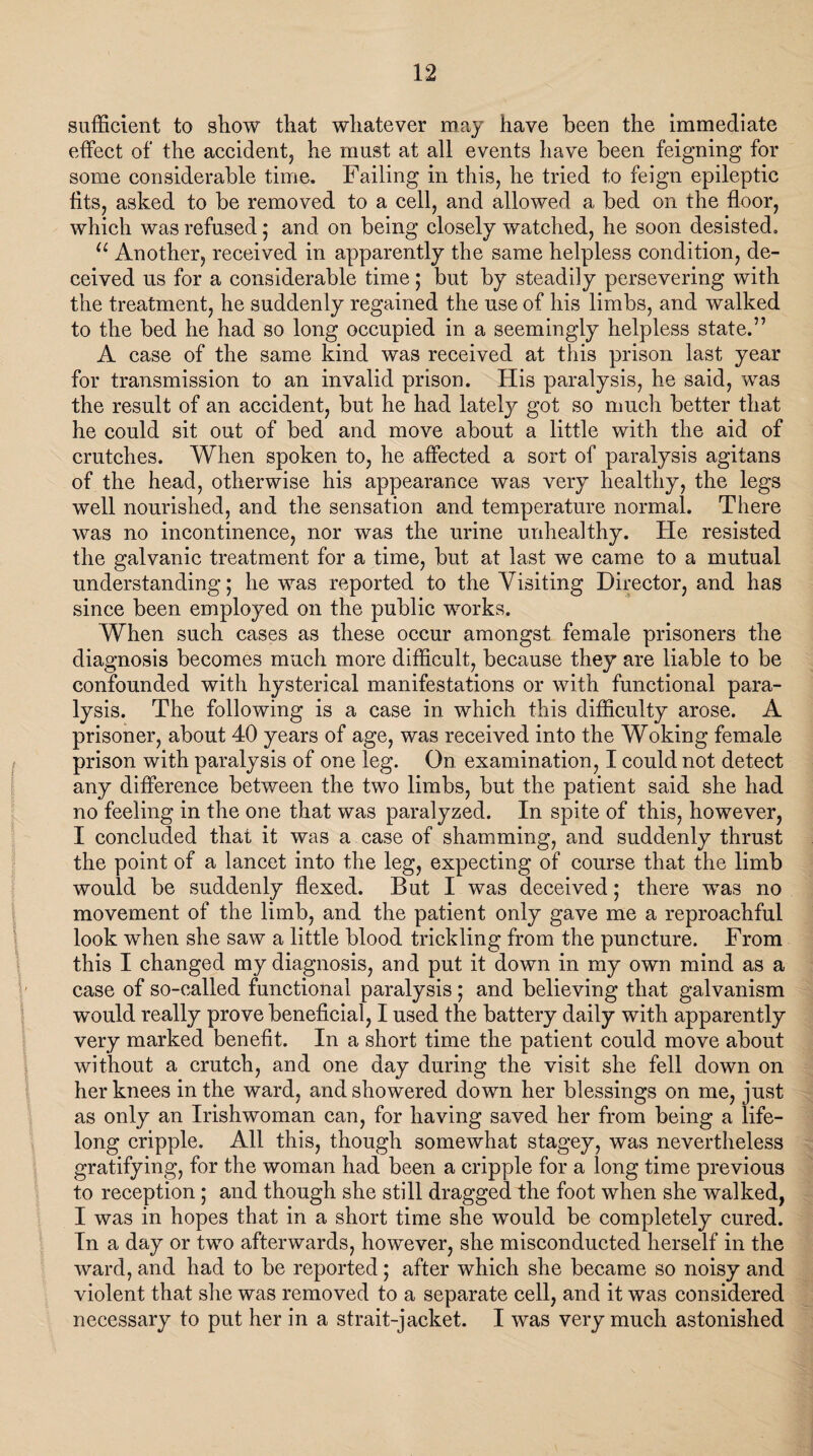 sufficient to show that whatever may have been the immediate effect of the accident, he must at all events have been feigning for some considerable time. Failing in this, he tried to feign epileptic fits, asked to be removed to a cell, and allowed a bed on the floor, which was refused ; and on being closely watched, he soon desisted. u Another, received in apparently the same helpless condition, de¬ ceived us for a considerable time; but by steadily persevering with the treatment, he suddenly regained the use of his limbs, and walked to the bed he had so long occupied in a seemingly helpless state.” A case of the same kind was received at this prison last year for transmission to an invalid prison. His paralysis, he said, was the result of an accident, but he had lately got so much better that he could sit out of bed and move about a little with the aid of crutches. When spoken to, he affected a sort of paralysis agitans of the head, otherwise his appearance was very healthy, the legs well nourished, and the sensation and temperature normal. There was no incontinence, nor was the urine unhealthy. He resisted the galvanic treatment for a time, but at last we came to a mutual understanding; he was reported to the Visiting Director, and has since been employed on the public works. When such cases as these occur amongst female prisoners the diagnosis becomes much more difficult, because they are liable to be confounded with hysterical manifestations or with functional para¬ lysis. The following is a case in which this difficulty arose. A prisoner, about 40 years of age, was received into the Woking female prison with paralysis of one leg. On examination, I could not detect any difference between the two limbs, but the patient said she had no feeling in the one that was paralyzed. In spite of this, however, I concluded that it was a case of shamming, and suddenly thrust the point of a lancet into the leg, expecting of course that the limb would be suddenly flexed. But I was deceived; there was no movement of the limb, and the patient only gave me a reproachful look when she saw a little blood trickling from the puncture. From this I changed my diagnosis, and put it down in my own mind as a case of so-called functional paralysis; and believing that galvanism would really prove beneficial, I used the battery daily with apparently very marked benefit. In a short time the patient could move about without a crutch, and one day during the visit she fell down on her knees in the ward, and showered down her blessings on me, just as only an Irishwoman can, for having saved her from being a life¬ long cripple. All this, though somewhat stagey, was nevertheless gratifying, for the woman had been a cripple for a long time previous to reception; and though she still dragged the foot when she walked, I was in hopes that in a short time she would be completely cured. In a day or two afterwards, however, she misconducted herself in the ward, and had to be reported; after which she became so noisy and violent that she was removed to a separate cell, and it was considered necessary to put her in a strait-jacket. I was very much astonished