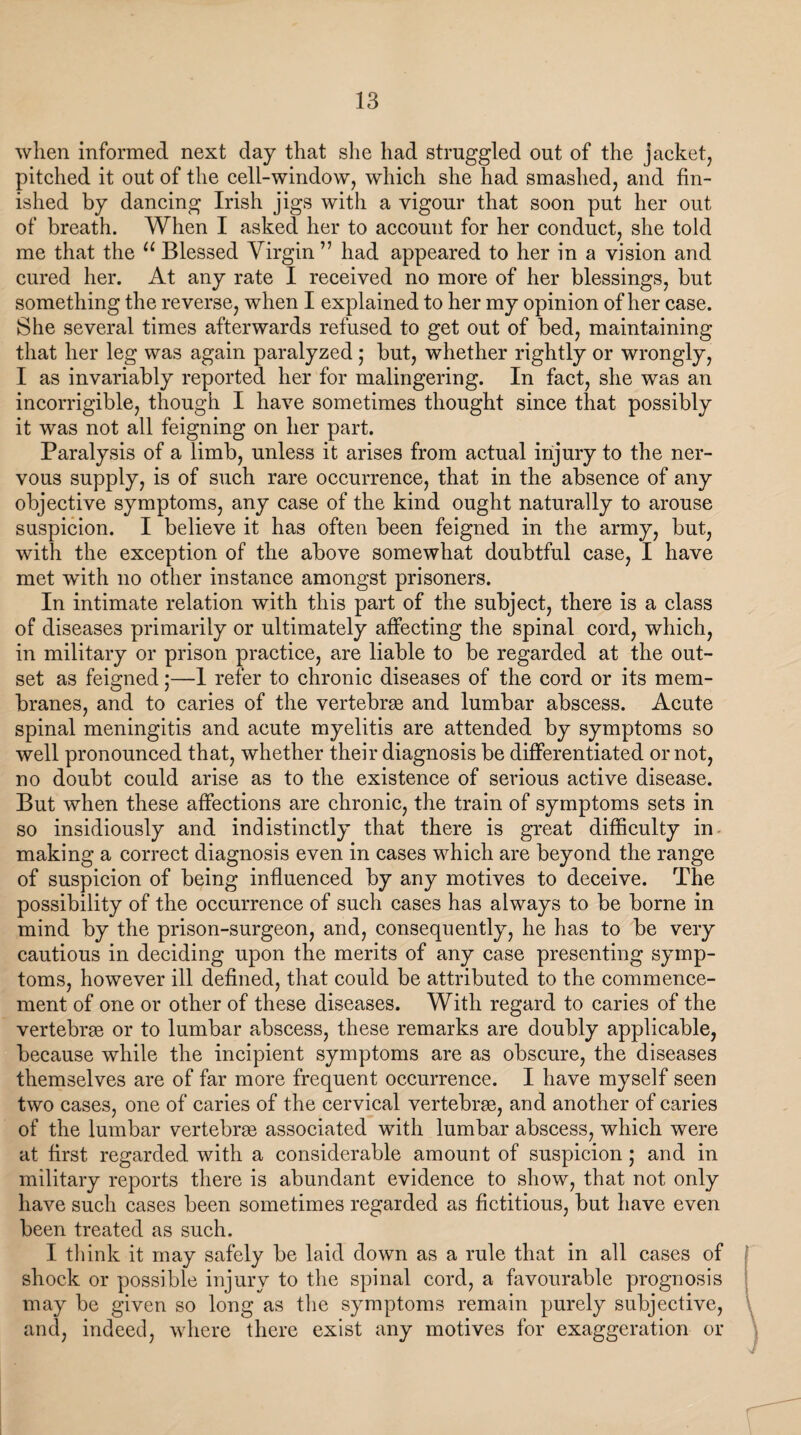 when informed next day that she had struggled out of the jacket, pitched it out of the cell-window, which she had smashed, and fin¬ ished by dancing Irish jigs with a vigour that soon put her out of breath. When I asked her to account for her conduct, she told me that the u Blessed Virgin ” had appeared to her in a vision and cured her. At any rate I received no more of her blessings, but something the reverse, when I explained to her my opinion of her case. She several times afterwards refused to get out of bed, maintaining that her leg was again paralyzed ; but, whether rightly or wrongly, I as invariably reported her for malingering. In fact, she was an incorrigible, though I have sometimes thought since that possibly it was not all feigning on her part. Paralysis of a limb, unless it arises from actual injury to the ner¬ vous supply, is of such rare occurrence, that in the absence of any objective symptoms, any case of the kind ought naturally to arouse suspicion. I believe it has often been feigned in the army, but, with the exception of the above somewhat doubtful case, I have met wfith no other instance amongst prisoners. In intimate relation with this part of the subject, there is a class of diseases primarily or ultimately affecting the spinal cord, which, in military or prison practice, are liable to be regarded at the out¬ set as feigned;—1 refer to chronic diseases of the cord or its mem¬ branes, and to caries of the vertebrse and lumbar abscess. Acute spinal meningitis and acute myelitis are attended by symptoms so well pronounced that, whether their diagnosis be differentiated or not, no doubt could arise as to the existence of serious active disease. But when these affections are chronic, the train of symptoms sets in so insidiously and indistinctly that there is great difficulty in making a correct diagnosis even in cases which are beyond the range of suspicion of being influenced by any motives to deceive. The possibility of the occurrence of such cases has always to be borne in mind by the prison-surgeon, and, consequently, he has to be very cautious in deciding upon the merits of any case presenting symp¬ toms, however ill defined, that could be attributed to the commence¬ ment of one or other of these diseases. With regard to caries of the vertebrae or to lumbar abscess, these remarks are doubly applicable, because while the incipient symptoms are as obscure, the diseases themselves are of far more frequent occurrence. I have myself seen two cases, one of caries of the cervical vertebrae, and another of caries of the lumbar vertebrae associated with lumbar abscess, which were at first regarded with a considerable amount of suspicion; and in military reports there is abundant evidence to show, that not only have such cases been sometimes regarded as fictitious, but have even been treated as such. I think it may safely be laid down as a rule that in all cases of shock or possible injury to the spinal cord, a favourable prognosis may be given so long as the symptoms remain purely subjective, and, indeed, where there exist any motives for exaggeration or