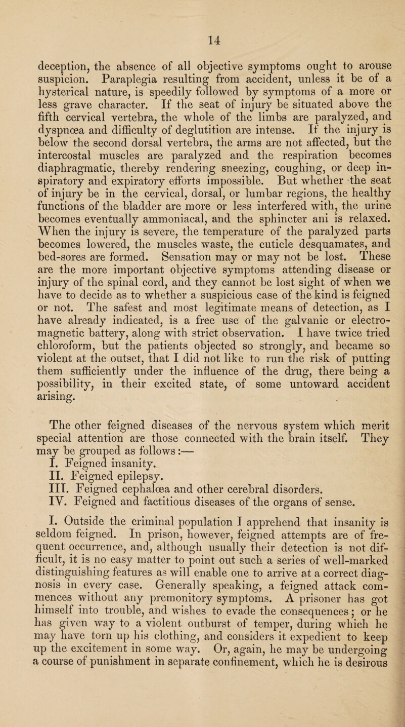 deception, the absence of all objective symptoms ought to arouse suspicion. Paraplegia resulting from accident, unless it be of a hysterical nature, is speedily followed by symptoms of a more or less grave character. If the seat of injury be situated above the fifth cervical vertebra, the whole of the limbs are paralyzed, and dyspnoea and difficulty of deglutition are intense. If the injury is below the second dorsal vertebra, the arms are not affected, but the intercostal muscles are paralyzed and the respiration becomes diaphragmatic, thereby rendering sneezing, coughing, or deep in¬ spiratory and expiratory efforts impossible. But whether the seat of injury be in the cervical, dorsal, or lumbar regions, the healthy functions of the bladder are more or less interfered wdth, the urine becomes eventually ammoniacal, and the sphincter ani is relaxed. When the injury is severe, the temperature of the paralyzed parts becomes lowered, the muscles waste, the cuticle desquamates, and bed-sores are formed. Sensation may or may not be lost. These are the more important objective symptoms attending disease or injury of the spinal cord, and they cannot be lost sight of when we have to decide as to whether a suspicious case of the kind is feigned or not. The safest and most legitimate means of detection, as I have already indicated, is a free use of the galvanic or electro¬ magnetic battery, along with strict observation. I have twice tried chloroform, but the patients objected so strongly, and became so violent at the outset, that I did not like to run the risk of putting them sufficiently under the influence of the drug, there being a possibility, in their excited state, of some untoward accident arising. The other feigned diseases of the nervous system which merit special attention are those connected with the brain itself. They may be grouped as follows :— I. Feigned insanity. II. Feigned epilepsy. III. Feigned cephaloea and other cerebral disorders. IY. Feigned and factitious diseases of the organs of sense. I. Outside the criminal population I apprehend that insanity is seldom feigned. In prison, however, feigned attempts are of fre¬ quent occurrence, and, although usually their detection is not dif¬ ficult, it is no easy matter to point out such a series of well-marked distinguishing features as will enable one to arrive at a correct diag¬ nosis in every case. Generally speaking, a feigned attack com¬ mences without any premonitory symptoms. A prisoner has got himself into trouble, and wishes to evade the consequences; or he has given way to a violent outburst of temper, during which he may have torn up his clothing, and considers it expedient to keep up the excitement in some way. Or, again, he may be undergoing a course of punishment in separate confinement, which he is desirous