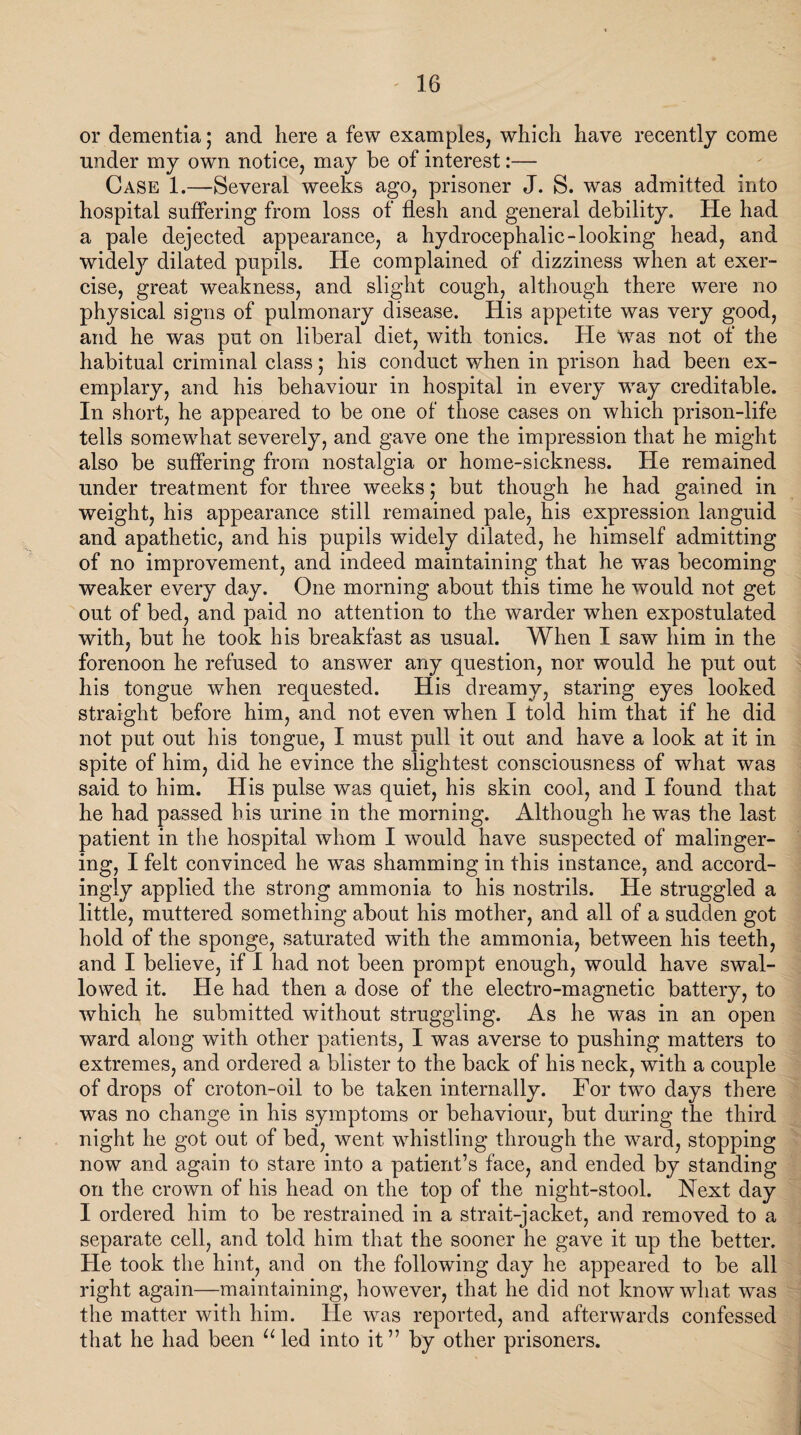 or dementia; and here a few examples, which have recently come under my own notice, may be of interest:— Case 1.—Several weeks ago, prisoner J. S. was admitted into hospital suffering from loss of flesh and general debility. He had a pale dejected appearance, a hydrocephalic-looking head, and widely dilated pupils. He complained of dizziness when at exer¬ cise, great weakness, and slight cough, although there were no physical signs of pulmonary disease. His appetite was very good, and he was put on liberal diet, with tonics. He Was not of the habitual criminal class; his conduct when in prison had been ex¬ emplary, and his behaviour in hospital in every way creditable. In short, he appeared to be one of those cases on which prison-life tells somewhat severely, and gave one the impression that he might also be suffering from nostalgia or home-sickness. He remained under treatment for three weeks; but though he had gained in weight, his appearance still remained pale, his expression languid and apathetic, and his pupils widely dilated, he himself admitting of no improvement, and indeed maintaining that he was becoming weaker every day. One morning about this time he would not get out of bed, and paid no attention to the warder when expostulated with, but he took his breakfast as usual. When I saw him in the forenoon he refused to answer any question, nor would he put out his tongue when requested. His dreamy, staring eyes looked straight before him, and not even when I told him that if he did not put out his tongue, I must pull it out and have a look at it in spite of him, did he evince the slightest consciousness of what was said to him. His pulse was quiet, his skin cool, and I found that he had passed his urine in the morning. Although he was the last patient in the hospital whom I would have suspected of malinger¬ ing, I felt convinced he was shamming in this instance, and accord¬ ingly applied the strong ammonia to his nostrils. He struggled a little, muttered something about his mother, and all of a sudden got hold of the sponge, saturated with the ammonia, between his teeth, and I believe, if I had not been prompt enough, would have swal¬ lowed it. He had then a dose of the electro-magnetic battery, to which he submitted without struggling. As he was in an open ward along with other patients, I was averse to pushing matters to extremes, and ordered a blister to the back of his neck, with a couple of drops of croton-oil to be taken internally. For two days there was no change in his symptoms or behaviour, but during the third night he got out of bed, went whistling through the ward, stopping now and again to stare into a patient’s face, and ended by standing on the crown of his head on the top of the night-stool. Next day I ordered him to be restrained in a strait-jacket, and removed to a separate cell, and told him that the sooner he gave it up the better. He took the hint, and on the following day he appeared to be all right again—maintaining, however, that he did not know what was the matter with him. He was reported, and afterwards confessed that he had been u led into it” by other prisoners.