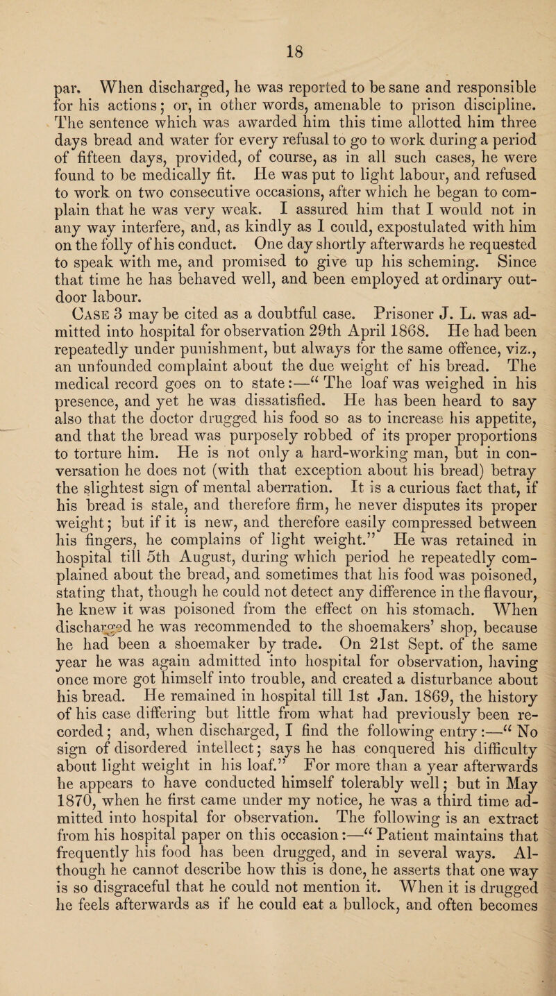 par. When discharged, he was reported to be sane and responsible for his actions; or, in other words, amenable to prison discipline. The sentence which was awarded him this time allotted him three days bread and water for every refusal to go to work during a period of fifteen days, provided, of course, as in all such cases, he were found to be medically fit. He was put to light labour, and refused to work on two consecutive occasions, after which he began to com¬ plain that he was very weak. I assured him that I would not in any way interfere, and, as kindly as 1 could, expostulated with him on the folly of his conduct. One day shortly afterwards he requested to speak with me, and promised to give up his scheming. Since that time he has behaved well, and been employed at ordinary out¬ door labour. Case 3 may be cited as a doubtful case. Prisoner J. L. was ad¬ mitted into hospital for observation 29th April 1868. He had been repeatedly under punishment, but always for the same offence, viz., an unfounded complaint about the due weight of his bread. The medical record goes on to state:—u The loaf was weighed in his presence, and yet he was dissatisfied. He has been heard to say also that the doctor drugged his food so as to increase his appetite, and that the bread was purposely robbed of its proper proportions to torture him. He is not only a hard-working man, but in con¬ versation he does not (with that exception about his bread) betray the slightest sign of mental aberration. It is a curious fact that, if his bread is stale, and therefore firm, he never disputes its proper weight; but if it is new, and therefore easily compressed between his fingers, he complains of light weight.” He was retained in hospital till 5th August, during which period he repeatedly com¬ plained about the bread, and sometimes that his food was poisoned, stating that, though he could not detect any difference in the flavour, he knew it was poisoned from the effect on his stomach. When discharged he was recommended to the shoemakers’ shop, because he had been a shoemaker by trade. On 21st Sept, of the same year he was again admitted into hospital for observation, having once more got himself into trouble, and created a disturbance about his bread. He remained in hospital till 1st Jan. 1869, the history of his case differing but little from what had previously been re¬ corded ; and, when discharged, I find the following entry:—u No sign of disordered intellect ,* says he has conquered his difficulty about light weight in his loaf.” For more than a year afterwards he appears to have conducted himself tolerably well; but in May 1870, when he first came under my notice, he was a third time ad¬ mitted into hospital for observation. The following is an extract from his hospital paper on this occasion:—u Patient maintains that frequently his food has been drugged, and in several ways. Al¬ though he cannot describe how this is done, he asserts that one way is so disgraceful that he could not mention it. When it is drugged he feels afterwards as if he could eat a bullock, and often becomes