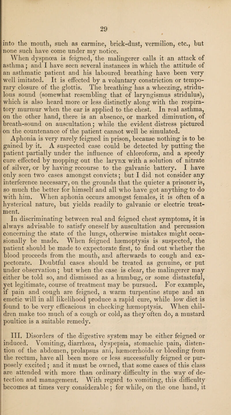 into tlie mouth, such as carmine, brick-dust, vermilion, etc., but none such have come under my notice. When dyspnoea is feigned, the malingerer calls it an attack of asthma; and I have seen several instances in which the attitude of an asthmatic patient and his laboured breathing have been very well imitated. It is effected by a voluntary constriction or tempo¬ rary closure of the glottis. The breathing has a wheezing, stridu- lous sound (somewhat resembling that of laryngismus stridulus), which is also heard more or less distinctly along with the respira¬ tory murmur when the ear is applied to the chest. In real asthma, on the other hand, there is an absence, or marked diminution, of breath-sound on auscultation; while the evident distress pictured on the countenance of the patient cannot well be simulated. Aphonia is very rarely feigned in prison, because nothing is to be gained by it. A suspected case could be detected by putting the patient partially under the influence of chloroform, and a speedy cure effected by mopping out the larynx with a solution of nitrate of silver, or by having recourse to the galvanic battery. I have only seen two cases amongst convicts; but I did not consider any interference necessary, on the grounds that the quieter a prisoner is, so much the better for himself and all who have got anything to do with him. When aphonia occurs amongst females, it is often of a hysterical nature, but yields readily to galvanic or electric treat¬ ment. In discriminating between real and feigned chest symptoms, it is always advisable to satisfy oneself by auscultation and percussion concerning the state of the lungs, otherwise mistakes might occa¬ sionally be made. When feigned haemoptysis is suspected, the patient should be made to expectorate first, to find out whether the blood proceeds from the mouth, and afterwards to cough and ex¬ pectorate. Doubtful cases should be treated as genuine, or put under observation; but when the case is clear, the malingerer may either be told so, and dismissed as a humbug, or some distasteful, yet legitimate, course of treatment may be pursued. For example, if pain and cough are feigned, a warm turpentine stupe and an emetic will in all likelihood produce a rapid cure, while low diet is found to be very efficacious in checking haemoptysis. When chil¬ dren make too much of a cough or cold, as they often do, a mustard poultice is a suitable remedy. I III. Disorders of the digestive system may be either feigned or induced. Vomiting, diarrhoea, dyspepsia, stomachic pain, disten¬ tion of the abdomen, prolapsus ani, haemorrhoids or bleeding from the rectum, have all been more or less successfully feigned or pur¬ posely excited; and it must be owned, that some cases of this class are attended with more than ordinary difficulty in the way of de¬ tection and management. With regard to vomiting, this difficulty becomes at times very considerable; for while, on the one hand, it