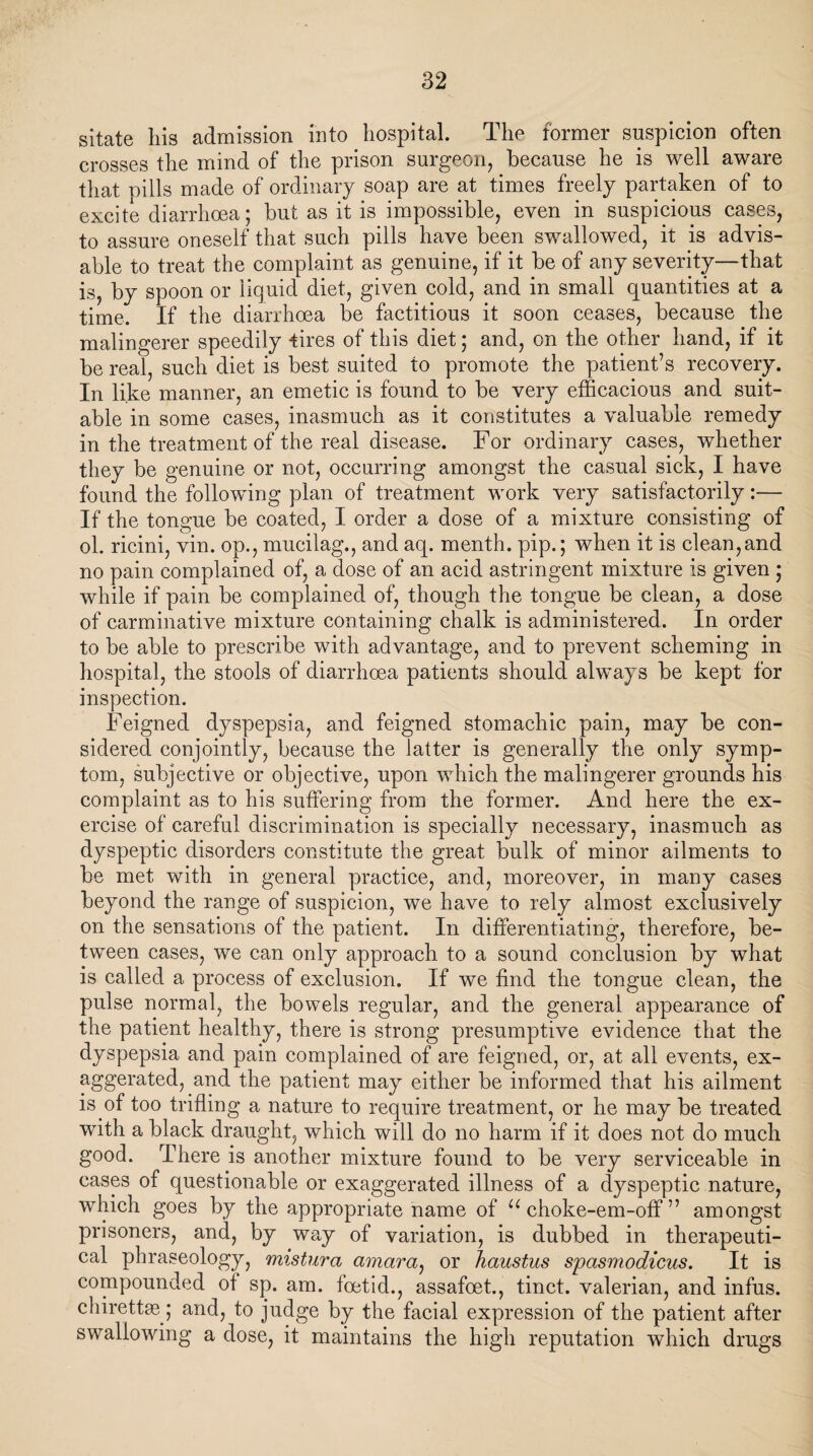 sitate his admission into hospital. The former suspicion often crosses the mind of the prison surgeon, because he is well aware that pills made of ordinary soap are at times freely partaken of to excite diarrhoea; but as it is impossible, even in suspicious cases, to assure oneself that such pills have been swallowed, it is advis¬ able to treat the complaint as genuine, if it be of any severity—that is, by spoon or liquid diet, given cold, and in small quantities at a time. If the diarrhoea be factitious it soon ceases, because the malingerer speedily tires of this diet; and, on the other hand, if it be real, such diet is best suited to promote the patient’s recovery. In like manner, an emetic is found to be very efficacious and suit¬ able in some cases, inasmuch as it constitutes a valuable remedy in the treatment of the real disease. For ordinary cases, whether they be genuine or not, occurring amongst the casual sick, I have found the following plan of treatment work very satisfactorily:— If the tongue be coated, I order a dose of a mixture consisting of ol. ricini, vin. op., mucilag., and aq. menth. pip.; when it is clean,and no pain complained of, a dose of an acid astringent mixture is given ; while if pain be complained of, though the tongue be clean, a dose of carminative mixture containing chalk is administered. In order to be able to prescribe with advantage, and to prevent scheming in hospital, the stools of diarrhoea patients should always be kept for inspection. Feigned dyspepsia, and feigned stomachic pain, may be con¬ sidered conjointly, because the latter is generally the only symp¬ tom, subjective or objective, upon which the malingerer grounds his complaint as to his suffering from the former. And here the ex¬ ercise of careful discrimination is specially necessary, inasmuch as dyspeptic disorders constitute the great bulk of minor ailments to be met with in general practice, and, moreover, in many cases beyond the range of suspicion, we have to rely almost exclusively on the sensations of the patient. In differentiating, therefore, be¬ tween cases, we can only approach to a sound conclusion by what is called a process of exclusion. If we find the tongue clean, the pulse normal, the bowels regular, and the general appearance of the patient healthy, there is strong presumptive evidence that the dyspepsia and pain complained of are feigned, or, at all events, ex- aggerated, and the patient may either be informed that his ailment is of too trifling a nature to require treatment, or he may be treated with a black draught, which will do no harm if it does not do much good. There is another mixture found to be very serviceable in cases of questionable or exaggerated illness of a dyspeptic nature, which goes by the appropriate name of u choke-em-off ” amongst prisoners, and, by way of variation, is dubbed in therapeuti¬ cal phraseology, mistura amara, or haustus spasmodicus. It is compounded of sp. am. foetid., assafoet., tinct. valerian, and infus. chirettse; and, to judge by the facial expression of the patient after swallowing a dose, it maintains the high reputation which drugs