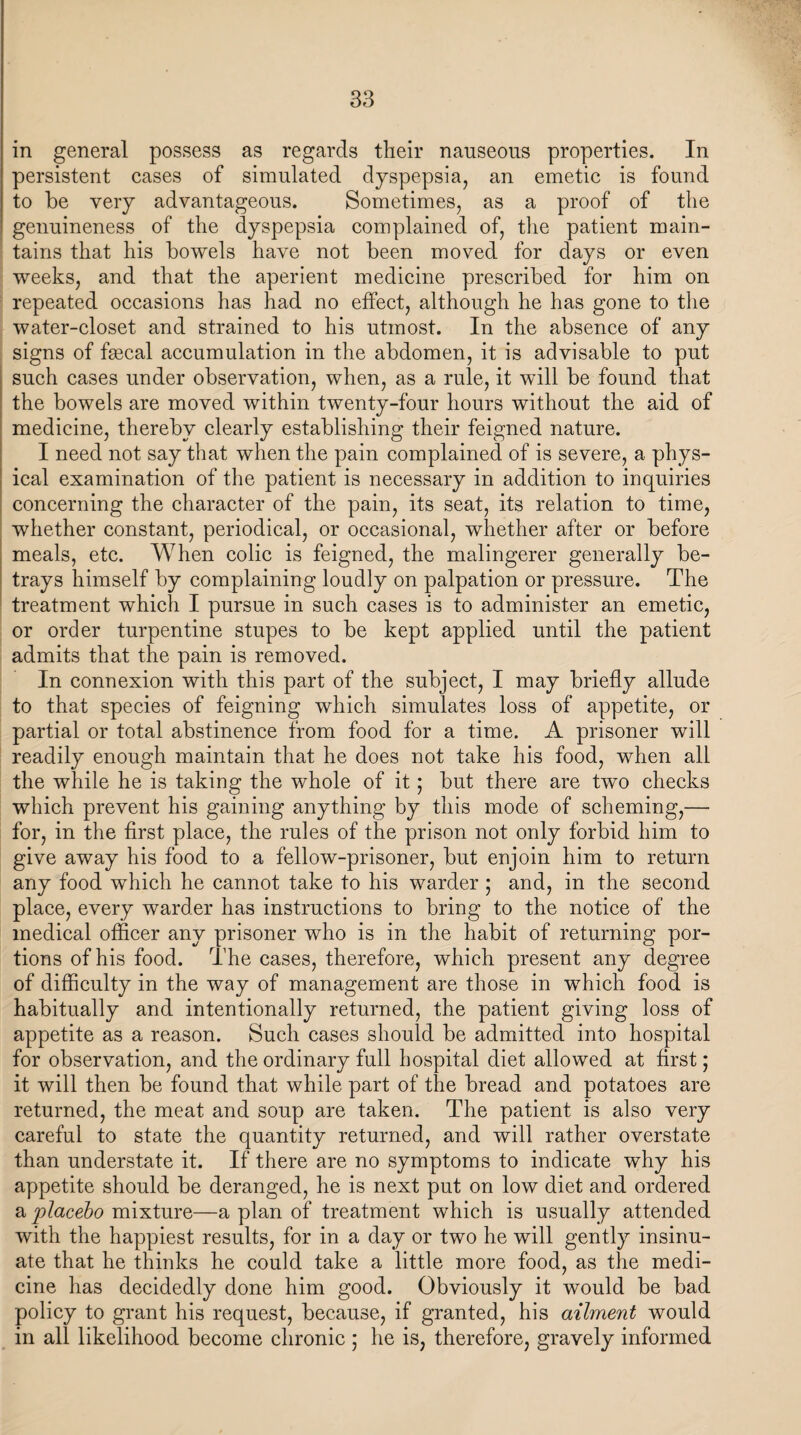 in general possess as regards their nauseous properties. In persistent cases of simulated dyspepsia, an emetic is found to be very advantageous. Sometimes, as a proof of the genuineness of the dyspepsia complained of, the patient main¬ tains that his bowels have not been moved for days or even weeks, and that the aperient medicine prescribed for him on repeated occasions has had no effect, although he has gone to the water-closet and strained to his utmost. In the absence of any signs of fmcal accumulation in the abdomen, it is advisable to put such cases under observation, when, as a rule, it will be found that the bowels are moved within twenty-four hours without the aid of medicine, thereby clearly establishing their feigned nature. I need not say that when the pain complained of is severe, a phys¬ ical examination of the patient is necessary in addition to inquiries concerning the character of the pain, its seat, its relation to time, whether constant, periodical, or occasional, whether after or before meals, etc. When colic is feigned, the malingerer generally be¬ trays himself by complaining loudly on palpation or pressure. The treatment which I pursue in such cases is to administer an emetic, or order turpentine stupes to be kept applied until the patient admits that the pain is removed. In connexion with this part of the subject, I may briefly allude to that species of feigning which simulates loss of appetite, or partial or total abstinence from food for a time. A prisoner will readily enough maintain that he does not take his food, when all the while he is taking the whole of it; but there are two checks which prevent his gaining anything by this mode of scheming,— for, in the first place, the rules of the prison not only forbid him to give away his food to a fellow-prisoner, but enjoin him to return any food which he cannot take to his warder ; and, in the second place, every warder has instructions to bring to the notice of the medical officer any prisoner who is in the habit of returning por¬ tions of his food. The cases, therefore, which present any degree of difficulty in the way of management are those in which food is habitually and intentionally returned, the patient giving loss of appetite as a reason. Such cases should be admitted into hospital for observation, and the ordinary full hospital diet allowed at first; it will then be found that while part of the bread and potatoes are returned, the meat and soup are taken. The patient is also very careful to state the quantity returned, and will rather overstate than understate it. If there are no symptoms to indicate why his appetite should be deranged, he is next put on low diet and ordered a placebo mixture—a plan of treatment which is usually attended with the happiest results, for in a day or two he will gently insinu¬ ate that he thinks he could take a little more food, as the medi¬ cine has decidedly done him good. Obviously it would be bad policy to grant his request, because, if granted, his ailment would in all likelihood become chronic ; he is, therefore, gravely informed