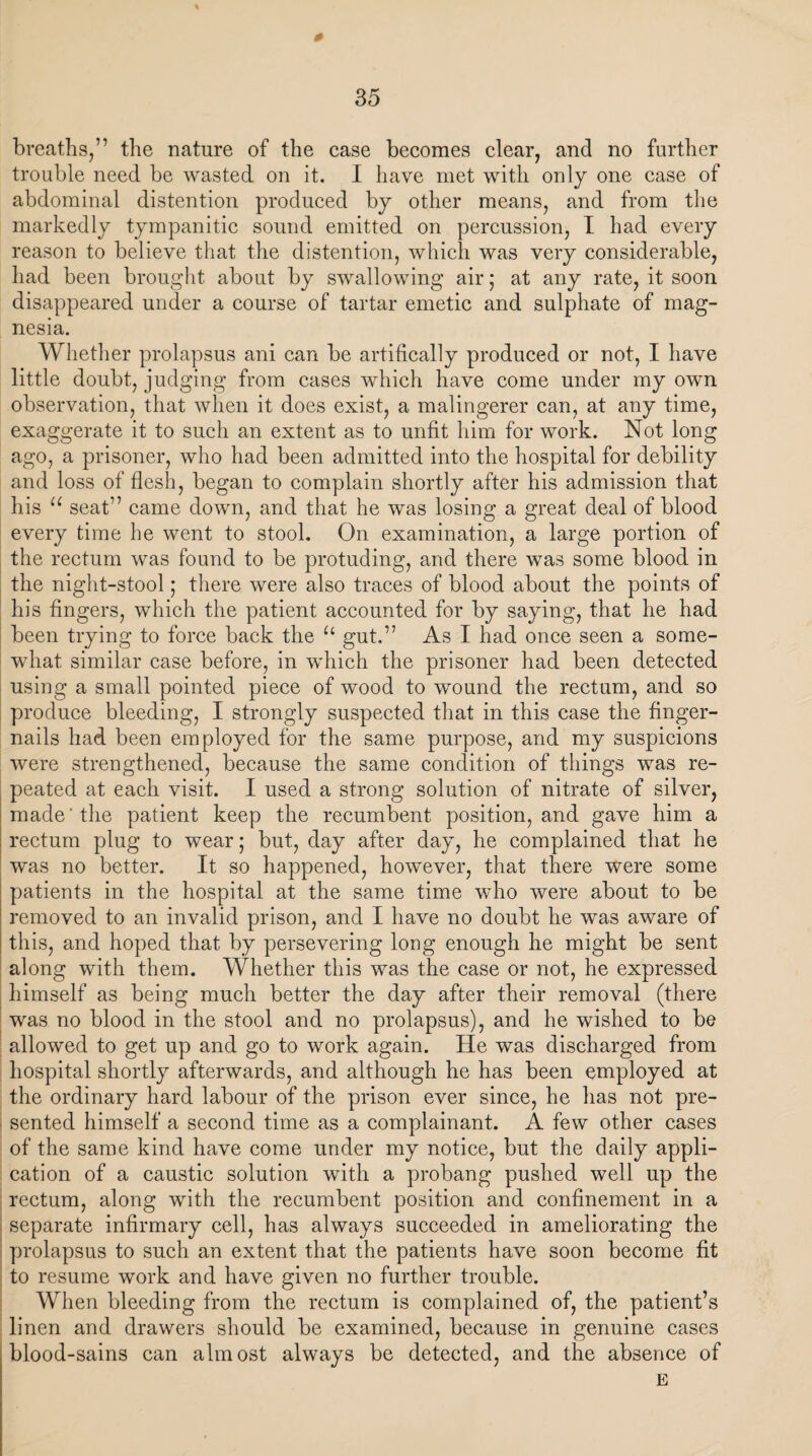 35 breaths,” the nature of the case becomes clear, and no further trouble need be wasted on it. I have met with only one case of abdominal distention produced by other means, and from the markedly tympanitic sound emitted on percussion, I had every reason to believe that the distention, which was very considerable, had been brought about by swallowing air ; at any rate, it soon disappeared under a course of tartar emetic and sulphate of mag¬ nesia. Whether prolapsus ani can be artifically produced or not, I have little doubt, judging from cases which have come under my own observation, that when it does exist, a malingerer can, at any time, exaggerate it to such an extent as to unfit him for work. Not long ago, a prisoner, who had been admitted into the hospital for debility and loss of flesh, began to complain shortly after his admission that his u seat” came down, and that he was losing a great deal of blood every time he went to stool. On examination, a large portion of the rectum was found to be protuding, and there was some blood in the night-stool; there were also traces of blood about the points of his fingers, which the patient accounted for by saying, that he had been trying to force back the u gut.” As I had once seen a some¬ what similar case before, in which the prisoner had been detected using a small pointed piece of wood to wound the rectum, and so produce bleeding, I strongly suspected that in this case the finger¬ nails had been employed for the same purpose, and my suspicions were strengthened, because the same condition of things was re¬ peated at each visit. I used a strong solution of nitrate of silver, made 'the patient keep the recumbent position, and gave him a rectum plug to wear; but, day after day, he complained that he w^as no better. It so happened, however, that there were some patients in the hospital at the same time who were about to be removed to an invalid prison, and I have no doubt he was aware of this, and hoped that by persevering long enough he might be sent along with them. Whether this was the case or not, he expressed himself as being much better the day after their removal (there was no blood in the stool and no prolapsus), and he wished to be allowed to get up and go to work again. He was discharged from hospital shortly afterwards, and although he has been employed at the ordinary hard labour of the prison ever since, he has not pre¬ sented himself a second time as a complainant. A few other cases of the same kind have come under my notice, but the daily appli¬ cation of a caustic solution with a probang pushed well up the rectum, along with the recumbent position and confinement in a separate infirmary cell, has always succeeded in ameliorating the prolapsus to such an extent that the patients have soon become fit to resume work and have given no further trouble. When bleeding from the rectum is complained of, the patient’s linen and drawers should be examined, because in genuine cases blood-sains can almost always be detected, and the absence of E