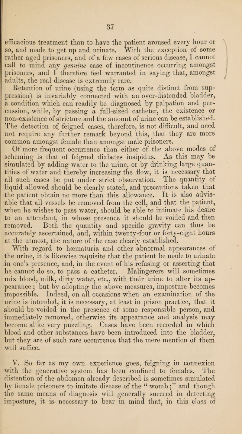 efficacious treatment tlian to have the patient aroused every hour or so, and made to get up and urinate. With the exception of some rather aged prisoners, and of a few cases of serious disease, I cannot call to mind any genuine case of incontinence occurring amongst prisoners, and I therefore feel warranted in saying that, amongst adults, the real disease is extremely rare. Retention of urine (using the term as quite distinct from sup¬ pression) is invariably connected with an over-distended bladder, a condition which can readily be diagnosed by palpation and per¬ cussion, while, by passing a full-sized catheter, the existence or non-existence of stricture and the amount of urine can be established. The detection of feigned cases, therefore, is not difficult, and need not require any further remark beyond this, that they are more common amongst female than amongst male prisoners. Of more frequent occurrence than either of the above modes of scheming is that of feigned diabetes insipidus. As this may be simulated by adding water to the urine, or by drinking large quan¬ tities of water and thereby increasing the flow, it is necessary that all such cases be put under strict observation. The quantity of liquid allowed should be clearly stated, and precautions taken that the patient obtain no more than this allowance. It is also advis¬ able that all vessels be removed from the cell, and that the patient, when he wishes to pass water, should be able to intimate his desire to an attendant, in whose presence it should be voided and then removed. Both the quantity and specific gravity can thus be accurately ascertained, and, within twenty-four or forty-eight hours at the utmost, the nature of the case clearly established. With regard to hgematuria and other abnormal appearances of the urine, it is likewise requisite that the patient be made to urinate in one’s presence, and, in the event of his refusing or asserting that he cannot do so, to pass a catheter. Malingerers will sometimes mix blood, milk, dirty water, etc., with their urine to alter its ap¬ pearance ; but by adopting the above measures, imposture becomes impossible. Indeed, on all occasions when an examination of the urine is intended, it is necessary, at least in prison practice, that it should be voided in the presence of some responsible person, and immediately removed, otherwise its appearance and analysis may become alike very puzzling. Cases have been recorded in which blood and other substances have been introduced into the bladder, but they are of such rare occurrence that the mere mention of them will suffice. V. So far as my own experience goes, feigning in connexion with the generative system has been confined to females. The distention of the abdomen already described is sometimes simulated by female prisoners to imitate disease of the u womb;” and though the same means of diagnosis will generally succeed in detecting imposture, it is necessary to bear in mind that, in this class ot