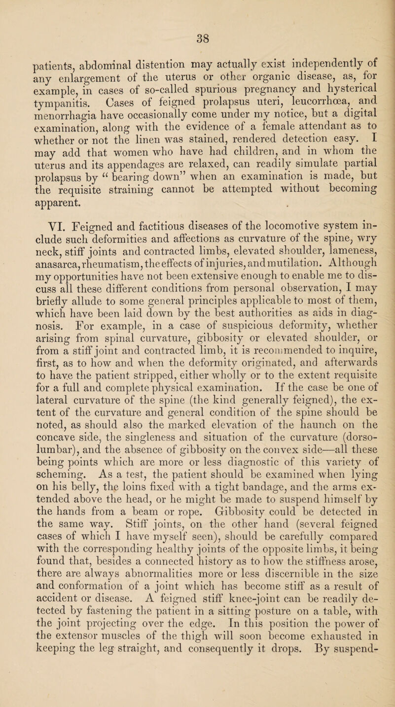 patients, abdominal distention may actually exist independently of any enlargement of the uterus or other organic disease, as, for example, in cases of so-called spurious pregnancy and hysterical tympanitis. Cases of feigned prolapsus uteri, leucorrhoea, and menorrhagia have occasionally come under my notice, but a digital examination, along with the evidence of a female attendant as to whether or not the linen was stained, rendered detection easy. I may add that women who have had children, and in whom the uterus and its appendages are relaxed, can readily simulate partial prolapsus by “ bearing down” when an examination is made, but the requisite straining cannot be attempted without becoming apparent. VI. Feigned and factitious diseases of the locomotive system in¬ clude such deformities and affections as curvature of the spine, wry neck, stiff joints and contracted limbs, elevated shoulder, lameness, anasarca, rheumatism, the effects of injuries, and mutilation. Although my opportunities have not been extensive enough to enable me to dis¬ cuss all these different conditions from personal observation, I may briefly allude to some general principles applicable to most of them, which have been laid down by the best authorities as aids in diag¬ nosis. For example, in a case of suspicious deformity, whether arising from spinal curvature, gibbosity or elevated shoulder, or from a stiff joint and contracted limb, it is recommended to inquire, first, as to how and when the deformity originated, and afterwards to have the patient stripped, either wholly or to the extent requisite for a full and complete physical examination. If the case be one of lateral curvature of the spine (the kind generally feigned), the ex¬ tent of the curvature and general condition of the spine should be noted, as should also the marked elevation of the haunch on the concave side, the singleness and situation of the curvature (dorso- lumbar), and the absence of gibbosity on the convex side—all these being points which are more or less diagnostic of this variety of scheming. As a test, the patient should be examined when lying on his belly, the loins fixed with a tight bandage, and the arms ex¬ tended above the head, or he might be made to suspend himself by the hands from a beam or rope. Gibbosity could be detected in the same way. Stiff joints, on the other hand (several feigned cases of which I have myself seen), should be carefully compared with the corresponding healthy joints of the opposite limbs, it being found that, besides a connected history as to how the stiffness arose, there are always abnormalities more or less discernible in the size and conformation of a joint which has become stiff as a result of accident or disease. A feigned stiff knee-joint can be readily de¬ tected by fastening the patient in a sitting posture on a table, with the joint projecting over the edge. In this position the power of the extensor muscles of the thigh will soon become exhausted in keeping the leg straight, and consequently it drops. By suspend-