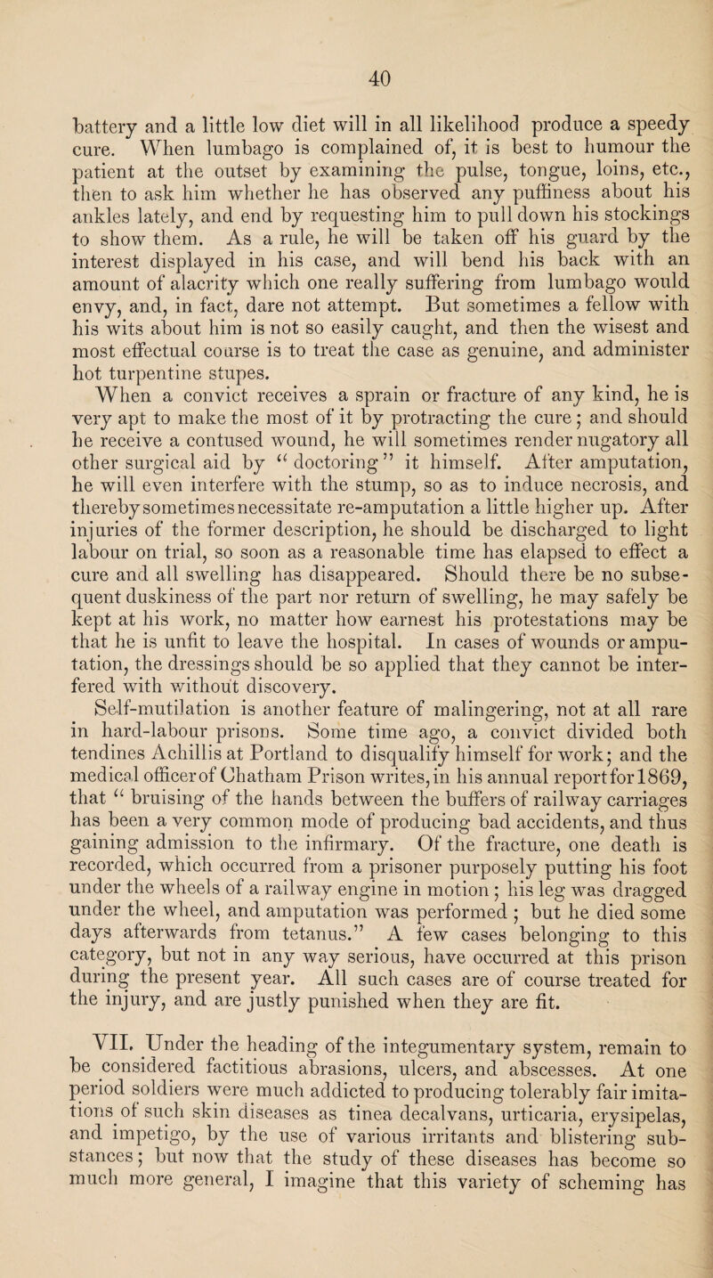 battery and a little low diet will in all likelihood produce a speedy cure. When lumbago is complained of, it is best to humour the patient at the outset by examining the pulse, tongue, loins, etc., then to ask him whether he has observed any puffiness about his ankles lately, and end by requesting him to pull down his stockings to show them. As a rule, he will be taken off his guard by the interest displayed in his case, and will bend his back with an amount of alacrity which one really suffering from lumbago would envy, and, in fact, dare not attempt. But sometimes a fellow with his wits about him is not so easily caught, and then the wisest and most effectual course is to treat the case as genuine, and administer hot turpentine stupes. When a convict receives a sprain or fracture of any kind, he is very apt to make the most of it by protracting the cure; and should he receive a contused wound, he will sometimes render nugatory all other surgical aid by u doctoring” it himself. After amputation, he will even interfere with the stump, so as to induce necrosis, and thereby sometimes necessitate re-amputation a little higher up. After injuries of the former description, he should be discharged to light labour on trial, so soon as a reasonable time has elapsed to effect a cure and all swelling has disappeared. Should there be no subse¬ quent duskiness of the part nor return of swelling, he may safely be kept at his work, no matter how earnest his protestations may be that he is unlit to leave the hospital. In cases of wounds or ampu¬ tation, the dressings should be so applied that they cannot be inter¬ fered with without discovery. Self-mutilation is another feature of malingering, not at all rare in hard-labour prisons. Some time ago, a convict divided both tendines Achillis at Portland to disqualify himself for work ; and the medical officer of Chatham Prison writes, in his annual report for 1869, that u bruising of the hands between the buffers of railway carriages has been a very common mode of producing bad accidents, and thus gaining admission to the infirmary. Of the fracture, one death is recorded, which occurred from a prisoner purposely putting his foot under the wheels of a railway engine in motion ; his leg was dragged under the wheel, and amputation was performed ; but he died some days afterwards from tetanus.” A few cases belonging to this category, but not in any way serious, have occurred at this prison during the present year. All such cases are of course treated for the injury, and are justly punished when they are fit. VII. Under the heading of the integumentary system, remain to be considered factitious abrasions, ulcers, and abscesses. At one period soldiers were much addicted to producing tolerably fair imita¬ tions of such skin diseases as tinea decalvans, urticaria, erysipelas, and impetigo, by the use of various irritants and blistering sub¬ stances ; but now that the study of these diseases has become so much more general, I imagine that this variety of scheming has