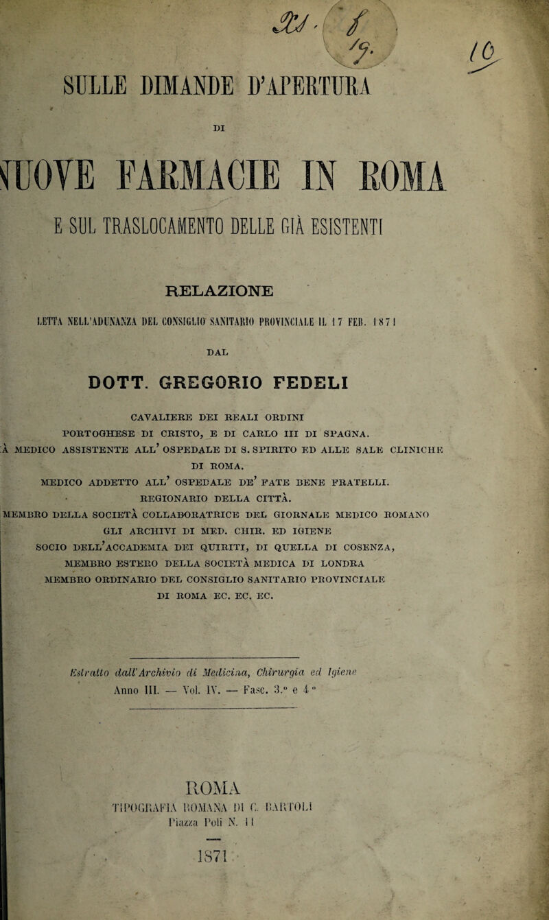 SULLE DIMANDE t DI mn FARMACIE IN ROMA E SE TRASLOCAMELO DELLE GIÀ ESISTENTI RELAZIONE LETTA NELL’ADUNANZA DEL CONSIGLIO SANITARIO PROVINCIALE IL 17 FElì. ISTI DAL DOTT. GREGORIO FEDELI CAVALIERE DEI REALI ORDINI PORTOGHESE DI CRISTO, E DI CARLO III DI SPAGNA. À MEDICO ASSISTENTE ALL* OSPEDALE DI S. SPIRITO ED ALLE SALE CLINICHE DI ROMA. MEDICO ADDETTO ALL* OSPEDALE DE* FATE BENE FRATELLI. REGIONARIO DELLA CITTÀ. MEMBRO DELLA SOCIETÀ COLLABORATRICE DEL GIORNALE MEDICO ROMANO GLI ARCHIVI DI MED. CIIIR. ED IGIENE SOCIO DELL’ACCADEMIA DEI QUIRITI, DI QUELLA DI COSENZA, MEMBRO ESTERO DELLA SOCIETÀ MEDICA DI LONDRA MEMBRO ORDINARIO DEL CONSIGLIO SANITARIO PROVINCIALE DI ROMA EC. EC. EC. Estratto dall'Archivio di Medicina, Chirurgia ed Igiene Anno III. — Voi. IV. — Fase. 3.° e 4 ” ■ D’APERTURA IO ROMA TIPOGRAFÌA ROMANA 1)1 C, PARTOLl Piazza Poli N. i 1 1871