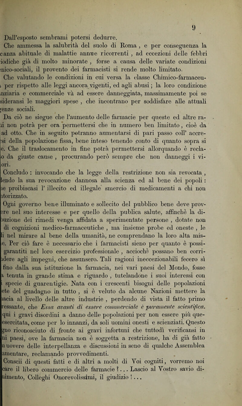 Dall’esposto sembrami potersi dedurre. Che ammessa la salubrità del suolo di Roma , e per conseguenza la canza abituale di malattie annue ricorrenti , ad eccezioni delle febbri iodiche già di molto minorate , forse a causa delle variate condizioni mico-sociali, il provento dei farmacisti si rende molto limitato. Che valutando le condizioni in cui versa la classe Chimico-farmaceu- \i per rispetto alle leggi ancora vigenti, ed agli abusi ; la loro condizione inziaria e commerciale va ad essere danneggiata, massimamente poi se sideransi le maggiori spese , che incontrano per soddisfare alle attuali jenze sociali. Da ciò ne siegue che l’aumento delle farmacie per queste ed altre ra¬ ri non potrà per ora permettersi che in numero ben limitato, cioè da ad otto. Che in seguito potranno aumentarsi di pari passo coll’ acere¬ ti della popolazione fissa, bene inteso tenendo conto di quanto sopra si e. Che il traslocamento in fine potrà permettersi allorquando è recla- o da giuste cause , procurando però sempre che non danneggi i vi- ori. Concludo : invocando che la legge della restrizione non sia revocata , lendo la sua revocazione dannosa alla scienza ed al bene dei popoli : re proibiscasi 1’ illecito ed illegale smercio di medicamenti a chi non rtorizzato. | Ogni governo bene illuminato e sollecito del pubblico bene deve prov- sre nel suo interesse e per quello della publica salute, affinchè la di- buzione dei rimedi venga affidata a sperimentate persone , dotate non di cognizioni medico-farmaceutiche , ma insieme probe ed oneste , le li nel mirare al bene della umanità, ne comprendano la loro alta mis- e. Per ciò fare è necessario che i farmacisti sieno per quanto è possi- garantiti nel loro esercizio professionale , acciochè possano ben corri- rdere agli impegni, che assunsero. Tali ragioni ineccezionabili fecero sì fino dalla sua istituzione la farmacia, nei vari paesi del Mondo, fosse a tenuta in grande stima e riguardo , tutelandone i suoi interessi con i specie di guarentigie. Nata con i crescenti bisogni delle popolazioni ete del guadagno in tutto , si è veluto da alcune Nazioni mettere la ìacia al livello delle altre industrie , perdendo di vista il fatto primo ressante, che Essa avanti di essere commerciale è puramente scientifica. qui i gravi disordini a danno delle popolazioni per non essere più que- esercitata, come per lo innanzi, da soli uomini onesti e scienziati. Questo gno riconosciuto di fronte ai gravi infortuni che tuttodì verificansi in ni paesi, ove la farmacia non è soggetta a restrizione, ha di già fatto n uovere delle interpellanza e discussioni in seno di qualche Assemblea amentare, reclamando provvedimenti. Conscii di questi fatti e di altri a molti di Voi cogniti, vorremo noi care il libero commercio delle farmacie ?... Lascio al Vostro savio di- aimento, Colleghi Onorevolissimi, il giudizio !...