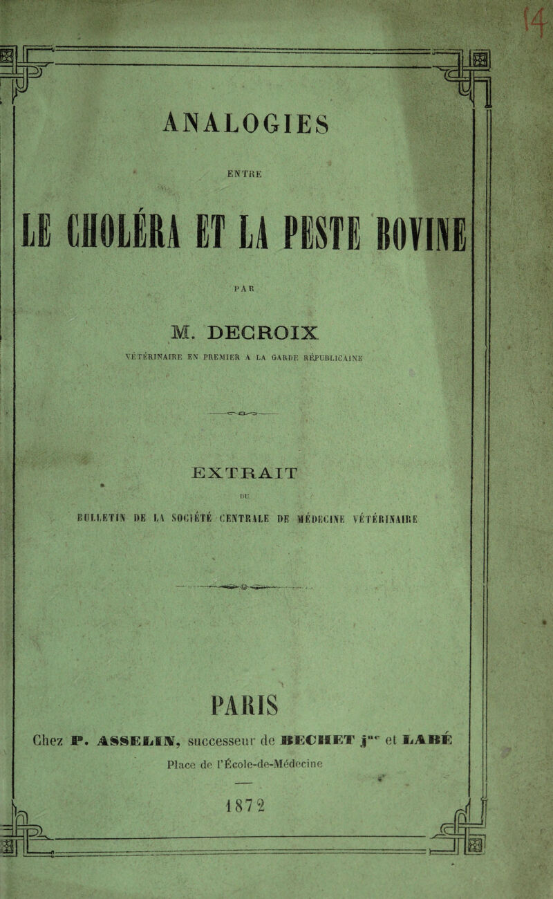 ENTRE LE CHOLÉRA ET LA PESTE BOVINE PAR M. DECROIX VÉTÉRINAIRE EN PREMIER A LA GARDE RÉPUBLICAINE EXTRAIT DU BULLETIN DE LA SOCIÉTÉ CENTRALE DE MÉDECINE VÉTÉRINAIRE PARIS ni Chez S®. ASSEIiiiV, successeur de MSCHJET j“c et IaABE Place de FÉcole-de-Médecine • » ' -* _ * i 87 2 Jsz.