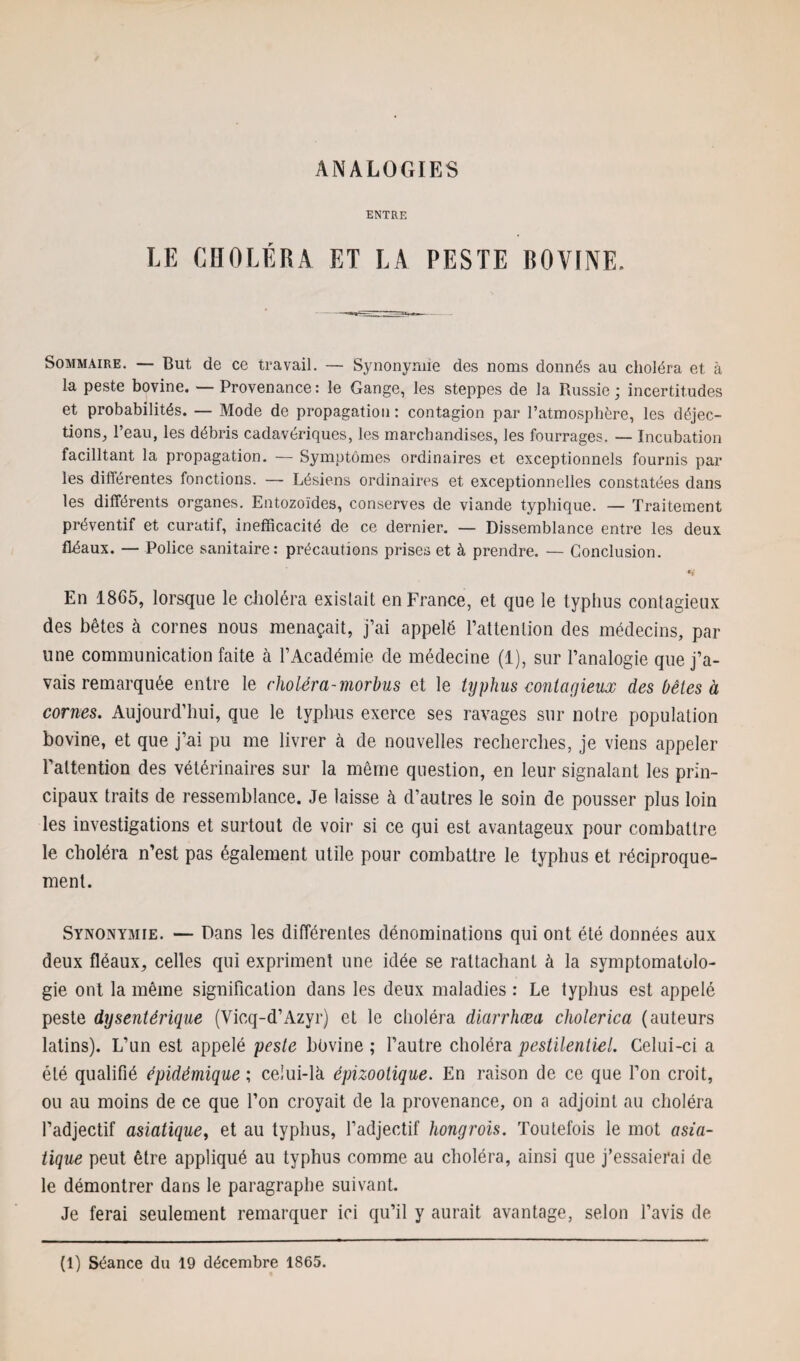 ENTRE LE CHOLÉRA ET LA PESTE BOVINE. Sommaire. — But de ce travail. — Synonymie des noms donnés au choléra et à la peste bovine. — Provenance: le Gange, les steppes de la Russie; incertitudes et probabilités. — Mode de propagation : contagion par l’atmosphère, les déjec¬ tions, l’eau, les débris cadavériques, les marchandises, les fourrages. — Incubation facilitant la propagation. — Symptômes ordinaires et exceptionnels fournis par les diftérentes fonctions. — Lésions ordinaires et exceptionnelles constatées dans les différents organes. Entozoïdes, conserves de viande typhique. — Traitement préventif et curatif, inefficacité de ce dernier. — Dissemblance entre les deux fléaux. — Police sanitaire: précautions prises et à prendre. — Conclusion. En 1865, lorsque le choléra exislait en France, et que le typhus contagieux des bêtes à cornes nous menaçait, j’ai appelé l’attention des médecins, par une communication faite à l’Académie de médecine (1), sur l’analogie que j’a¬ vais remarquée entre le choléra-morbus et le typhus contagieux des bêtes à cornes. Aujourd’hui, que le typhus exerce ses ravages sur notre population bovine, et que j’ai pu me livrer à de nouvelles recherches, je viens appeler l’attention des vétérinaires sur la même question, en leur signalant les prin¬ cipaux traits de ressemblance. Je laisse à d’autres le soin de pousser plus loin les investigations et surtout de voir si ce qui est avantageux pour combattre le choléra n’est pas également utile pour combattre le typhus et réciproque¬ ment. Synonymie. — Dans les différentes dénominations qui ont été données aux deux fléaux, celles qui expriment une idée se rattachant à la symptomatolo¬ gie ont la même signification dans les deux maladies : Le typhus est appelé peste dysentérique (Vicq-d’Azyr) et le choléra diarrhæa cholerica (auteurs latins). L’un est appelé peste bovine ; l’autre choléra pestilentiel. Celui-ci a été qualifié épidémique ; celui-là épizootique. En raison de ce que l’on croit, ou au moins de ce que l’on croyait de la provenance, on a adjoint au choléra l’adjectif asiatique, et au typhus, l’adjectif hongrois. Toutefois le mot asia¬ tique peut être appliqué au typhus comme au choléra, ainsi que j’essaierai de le démontrer dans le paragraphe suivant. Je ferai seulement remarquer ici qu’il y aurait avantage, selon l’avis de (1) Séance du 19 décembre 1865.