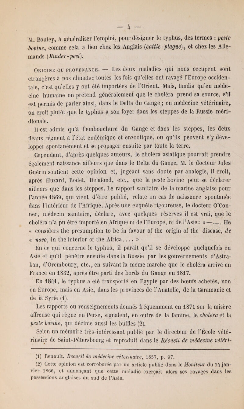 M. Bouley, à généraliser l’emploi, pour désigner le typhus, des termes : peste bovine, comme cela a lieu chez les Anglais (cattle-plague), et chez les Alle¬ mands (Rinder-pest). Origine ou provenance. — Les deux maladies qui nous occupent sont étrangères à nos climats; toutes les fois qu’elles ont ravagé l’Europe occiden¬ tale, c’est qu’elles y ont été importées de l’Orient. Mais, tandis qu’en méde¬ cine humaine on prétend généralement que le choléra prend sa source, s’il est permis de parler ainsi, dans le Delta du Gange; en médecine vétérinaire, on croit plutôt que le typhus a son foyer dans les steppes de la Russie méri¬ dionale. Il est admis qu’à l’embouchure du Gange et dans les steppes, les deux fléaux régnent à l’état endémique et enzootique, ou qu’ils peuvent s’y déve¬ lopper spontanément et se propager ensuite par toute la terre. Cependant, d’après quelques auteurs, le choléra asiatique pourrait prendre également naissance ailleurs que dans le Delta du Gange. M. le docteur Jules Guérin soutient cette opinion et, jugeant sans doute par analogie, il croit, après Huzard, Rodet, Delafond, etc., que la peste bovine peut se déclarer ailleurs que dans les steppes. Le rapport sanitaire de la marine anglaise pour l’année 1869, qui vient d’être publié, relate un cas de naissance spontanée dans l’intérieur de l’Afrique. Après une enquête rigoureuse, le docteur O’Con- ner, médecin sanitaire, déclare, avec quelques réserves il est vrai, que le choléra n’a pu être importé en Afrique ni de l’Europe, ni de l’Asie : « —.... He « considers the presumption to be in favour of the origin of the disease, de « novo, in the interior of the Africa....» En ce qui concerne le typhus, il paraît qu’il se développe quelquefois en Asie et qu’il pénètre ensuite dans la Russie par les gouvernements d’Astra- kan, d’Orembourg, etc., en suivant la même marche que le choléra arrivé en France en 1832, après être parti des bords du Gange en 1817. En 18dl, le typhus a été transporté en Egypte par des bœufs achetés, non en Europe, mais en Asie, dans les provinces de l’Anatolie, de la Caramanie et de la Syrie (1). Les rapports ou renseignements donnés fréquemment en 1871 sur la misère affreuse qui règne en Perse, signalent, en outre de la famine, le choléra et la peste bovine, qui décime aussi les buffles (2). Selon un mémoire très-intéressant publié par le directeur de l’École vété¬ rinaire de Saint-Pétersbourg et reproduit dans le Récueil de médecine véléri- (1) Renault, Recueil de médecine vétérinaire, 1857, p. 97. (2) Cette opinion est corroborée par un article publié dans le Moniteur du 14 jan¬ vier 1866, et annonçant que cette maladie exerçait alors ses ravages dans les possessions anglaises du sud de l’Asie.