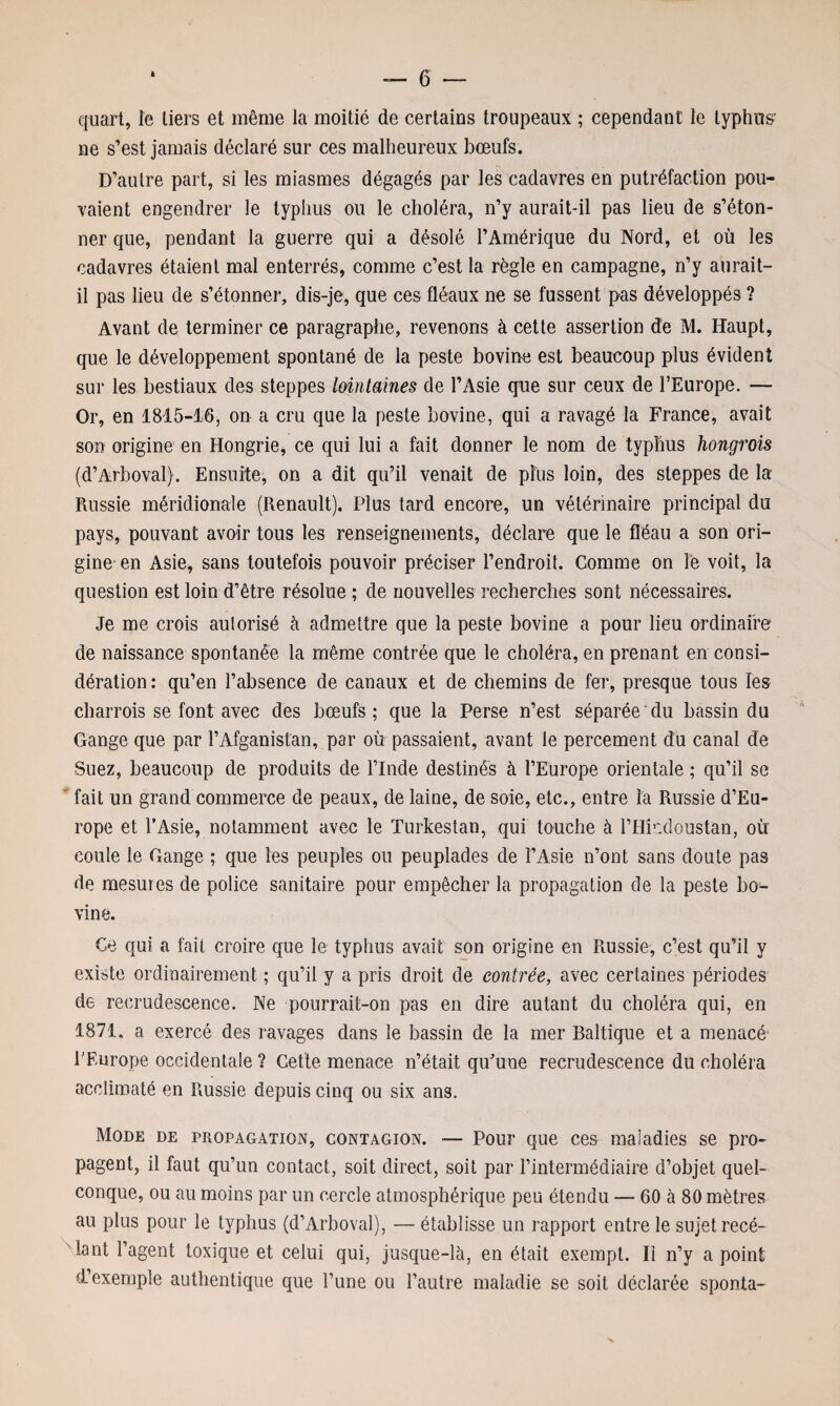 quart, le tiers et même la moitié de certains troupeaux ; cependant le typhus- ne s’est jamais déclaré sur ces malheureux bœufs. D’antre part, si les miasmes dégagés par les cadavres en putréfaction pou¬ vaient engendrer le typhus ou le choléra, n’y aurait-il pas lieu de s’éton¬ ner que, pendant la guerre qui a désolé l’Amérique du Nord, et où les cadavres étaient mal enterrés, comme c’est la règle en campagne, n’y aurait- il pas lieu de s’étonner, dis-je, que ces fléaux ne se fussent pas développés ? Avant de terminer ce paragraphe, revenons à cette assertion de M. Haupt, que le développement spontané de la peste bovine est beaucoup plus évident sur les bestiaux des steppes lointaines de l’Asie que sur ceux de l’Europe. — Or, en 1815-16, on a cru que la peste bovine, qui a ravagé la France, avait son origine en Hongrie, ce qui lui a fait donner le nom de typhus hongrois (d’Arboval). Ensuite, on a dit qu’il venait de plus loin, des steppes de la Russie méridionale (Renault). Plus tard encore, un vétérinaire principal du pays, pouvant avoir tous les renseignements, déclare que le fléau a son ori¬ gine en Asie, sans toutefois pouvoir préciser l’endroit. Comme on le voit, la question est loin d’être résolue ; de nouvelles recherches sont nécessaires. Je me crois autorisé à admettre que la peste bovine a pour lieu ordinaire de naissance spontanée la même contrée que le choléra, en prenant en consi¬ dération : qu’en l’absence de canaux et de chemins de fer, presque tous îes charrois se font avec des bœufs; que la Perse n’est séparée du bassin du Gange que par l’Afganistan, par où passaient, avant le percement du canal de Suez, beaucoup de produits de l’Inde destinés à l’Europe orientale ; qu’il se fait un grand commerce de peaux, de laine, de soie, etc., entre la Russie d’Eu¬ rope et l’Asie, notamment avec le Turkestan, qui touche à l’Hkdoustan, où coule le Gange ; que les peuples ou peuplades de l’Asie n’ont sans doute pas de mesures de police sanitaire pour empêcher la propagation de la peste bo^ vine. Ce qui a fait croire que le typhus avait son origine en Russie, c’est qu’il y existe ordinairement ; qu’il y a pris droit de contrée, avec certaines périodes de recrudescence. Ne pourrait-on pas en dire autant du choléra qui, en 1871, a exercé des ravages dans le bassin de la mer Baltique et a menacé l'Europe occidentale ? Cette menace n’était qu’une recrudescence du choléra acclimaté en Russie depuis cinq ou six ans. Mode de propagation, contagion. — Pour que ces maladies se pro¬ pagent, il faut qu’un contact, soit direct, soit par l’intermédiaire d’objet quel¬ conque, ou au moins par un cercle atmosphérique peu étendu — 60 à 80 mètres au plus pour le typhus (d’Arboval), — établisse un rapport entre le sujetrecé- lant l’agent toxique et celui qui, jusque-là, en était exempt. Ii n’y a point d.exemple authentique que l’une ou l’autre maladie se soit déclarée sponta-