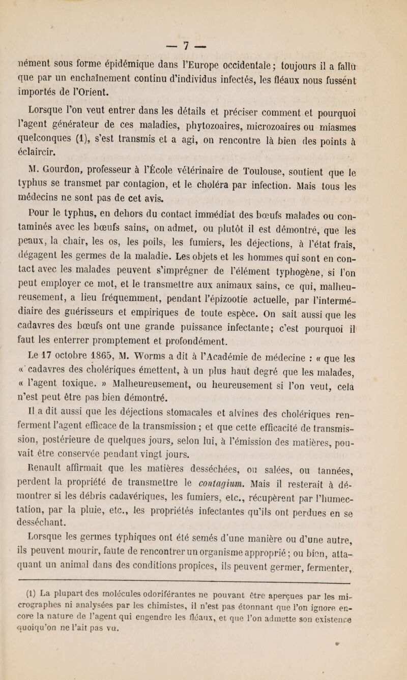 nément sous forme épidémique dans l’Europe occidentale; toujours il a fallu que par un enchaînement continu d’individus infectés, les fléaux nous fussent importés de l’Orient. Lorsque 1 on veut entrer dans les détails et préciser comment et pourquoi 1 agent générateur de ces maladies, phytozoaires, microzoaires ou miasmes quelconques (1), s’est transmis et a agi, on rencontre là bien des points à éclaircir. M. Gourdon, professeur à l’École vétérinaire de Toulouse, soutient que le typhus se transmet par contagion, et le choléra par infection. Mais tous les médecins ne sont pas de cet avis. Pour le typhus, en dehors du contact immédiat des bœufs malades ou con¬ taminés avec les bœufs sains, on admet, ou plutôt il est démontré, que les peaux, la chair, les os, les poils, les fumiers, les déjections, à l’état frais, dégagent les germes de la maladie. Les objets et les hommes qui sont en con¬ tact avec les malades peuvent s’imprégner de l’élément typhogène, si l’on peut employer ce mot, et le transmettre aux animaux sains, ce qui, malheu¬ reusement, a lieu fréquemment, pendant l’épizootie actuelle, par l’intermé¬ diaire des guérisseurs et empiriques de toute espèce. On sait aussi que les cadavres des bœufs ont une grande puissance infectante; c’est pourquoi il faut les enterrer promptement et profondément. Le 17 octobre 1865, M. Worms a dit à l’Académie de médecine : « que les « cadavres des cholériques émettent, à un plus haut degré que les malades, « l’agent toxique. » Malheureusement, ou heureusement si l’on veut, cela n’est peut être pas bien démontré. Il a dit aussi que les déjections stomacales et alvines des cholériques ren¬ te] ment 1 agent efficace de la transmission ; et que cette efficacité de transmis¬ sion, postérieure de quelques jours, selon lui, à l’émission des matières, pou¬ vait être conservée pendant vingt jours. Renault affirmait que les matières desséchées, ou salées, ou tannées, perdent la propriété de transmettre le contagium. Mais il resterait à dé- montrer si les débris cadavériques, les fumiers, etc., récupèrent par l’humec- tation, pai la pluie, etc., les piopiiétes infectantes qu’ils ont perdues en se desséchant. Lorsque les germes typhiques ont été semés d’une manière ou d’une autre, ils peuvent mourir, faute de rencontrer un organisme approprié; ou bien, atta¬ quant un animal dans des conditions propices, ils peuvent germer, fermenter, (1) La plupart des molécules odoriférantes ne pouvant être aperçues par les mi¬ crographes ni analysées par les chimistes, il n’est pas étonnant que l’on ignore en¬ core la nature de l’agent qui engendre les fléaux, et que l’on admette son existence quoiqu’on ne l’ait pas vu.