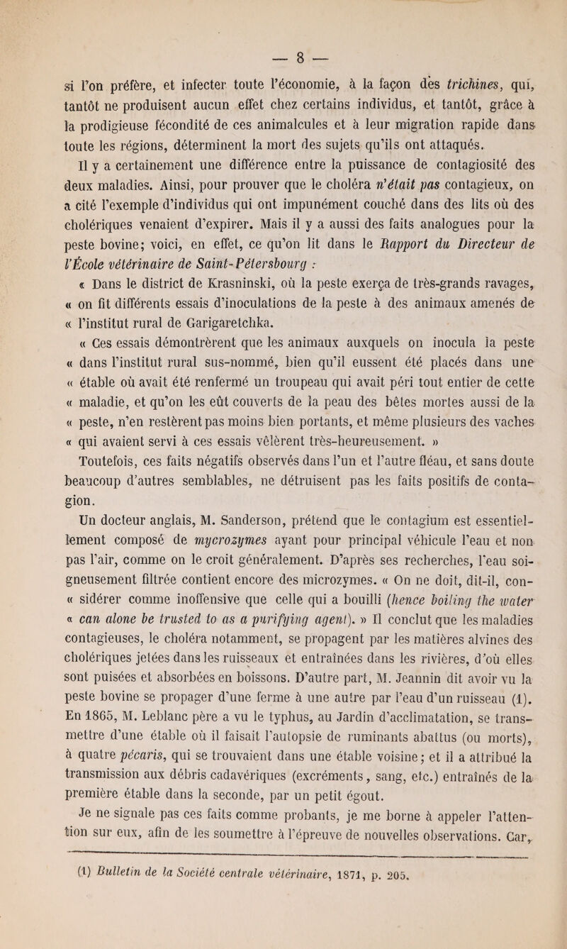 si Ton préfère, et infecter toute l’économie, à la façon dès trichines, qui, tantôt ne produisent aucun effet chez certains individus, et tantôt, grâce à la prodigieuse fécondité de ces animalcules et à leur migration rapide dans toute les régions, déterminent la mort des sujets qu’ils ont attaqués. Il y a certainement une différence entre la puissance de contagiosité des deux maladies. Ainsi, pour prouver que le choléra n'était pas contagieux, on a cité l’exemple d’individus qui ont impunément couché dans des lits où des cholériques venaient d’expirer. Mais il y a aussi des faits analogues pour la peste bovine; voici, en effet, ce qu’on lit dans le Rapport du Directeur de l’École vétérinaire de Saint-Pétersbourg : « Dans le district de Krasninski, où la peste exerça de très-grands ravages, « on fit différents essais d’inoculations de la peste à des animaux amenés de « l’institut rural de Garigaretchka. « Ces essais démontrèrent que les animaux auxquels on inocula la peste « dans l’institut rural sus-nommé, bien qu’il eussent été placés dans une « étable où avait été renfermé un troupeau qui avait péri tout entier de cette « maladie, et qu’on les eût couverts de la peau des bêtes mortes aussi de la « peste, n’en restèrent pas moins bien portants, et même plusieurs des vaches « qui avaient servi à ces essais vêlèrent très-heureusement. » Toutefois, ces faits négatifs observés dans l’un et l’autre fléau, et sans doute beaucoup d’autres semblables, ne détruisent pas les faits positifs de conta¬ gion. Un docteur anglais, M. Sanderson, prétend que le contagiurn est essentiel¬ lement composé de mycrozymes ayant pour principal véhicule l’eau et non pas l’air, comme on le croit généralement. D’après ses recherches, l'eau soi¬ gneusement filtrée contient encore des microzymes. « On ne doit, dit-il, con- « sidérer comme inofîensive que celle qui a bouilli (hence boiling fhe water « can alone be trusted to as a purifying agent). » Il conclut que les maladies contagieuses, le choléra notamment, se propagent par les matières alvines des cholériques jetées dans les ruisseaux et entraînées dans les rivières, d’où elles sont puisées et absorbées en boissons. D’autre part, M. Jeannin dit avoir vu la peste bovine se propager d’une ferme à une autre par l’eau d’un ruisseau (1). En 1865, M. Leblanc père a vu le typhus, au Jardin d’acclimatation, se trans¬ mettre d’une étable où il faisait l’autopsie de ruminants abattus (ou morts), à quatre pécaris, qui se trouvaient dans une étable voisine; et il a attribué la transmission aux débris cadavériques (excréments, sang, etc.) entraînés de la première étable dans la seconde, par un petit égout. Je ne signale pas ces faits comme probants, je me borne à appeler l’atten¬ tion sur eux, afin de les soumettre à l’épreuve de nouvelles observations. Car,. (1) Bulletin de la Société centrale vétérinaire, 1871, p. 205.