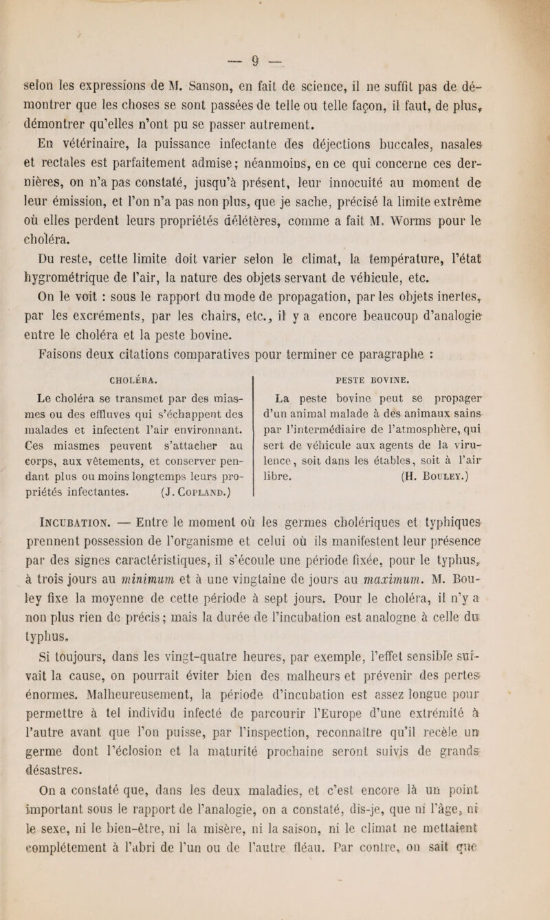 selon les expressions de M. Sanson, en fait de science, il ne suffit pas de dé¬ montrer que les choses se sont passées de telle ou telle façon, il faut, de plus, démontrer qu’elles n’ont pu se passer autrement. En vétérinaire, la puissance infectante des déjections buccales, nasales et rectales est parfaitement admise; néanmoins, en ce qui concerne ces der¬ nières, on n’a pas constaté, jusqu’à présent, leur innocuité au moment de leur émission, et l’on n’a pas non plus, que je sache, précisé la limite extrême où elles perdent leurs propriétés délétères, comme a fait M. Worms pour le choléra. Du reste, cette limite doit varier selon le climat, la température, l’état hygrométrique de l’air, la nature des objets servant de véhicule, etc. On le voit : sous le rapport du mode de propagation, par les objets inertes, par les excréments, par les chairs, etc., il y a encore beaucoup d’analogie entre le choléra et la peste bovine. Faisons deux citations comparatives pour terminer ce paragraphe : CHOLÉRA. Le choléra se transmet par des mias¬ mes ou des effluves qui s’échappent des malades et infectent l’air environnant. Ces miasmes peuvent s’attacher au corps, aux vêtements, et conserver pen¬ dant plus ou moins longtemps leurs pro¬ priétés infectantes. (J. Copland.) PESTE BOVINE. La peste bovine peut se propager d’un animal malade à des animaux sains par l’intermédiaire de l’atmosphère, qui sert de véhicule aux agents de la viru¬ lence, soit dans les étables, soit à l’air libre. (H. Bouley.) Incubation. — Entre le moment où les germes cholériques et typhiques prennent possession de l’organisme et celui où ils manifestent leur présence par des signes caractéristiques, il s’écoule une période fixée, pour le typhus, à trois jours au minimum et à une vingtaine de jours au maximum. M. Bou¬ ley fixe la moyenne de cette période à sept jours. Pour le choléra, il n’y a non plus rien do précis; mais la durée de l’incubation est analogne à celle du typhus. Si toujours, dans les vingt-quatre heures, par exemple, l’effet sensible sui¬ vait la cause, on pourrait éviter bien des malheurs et prévenir des pertes énormes. Malheureusement, la période d’incubation est assez longue pour permettre à tel individu infecté de parcourir l’Europe d’une extrémité à l’autre avant que l’on puisse, par l’inspection, reconnaître qu’il recèle un germe dont l’éclosion et la maturité prochaine seront suivis de grands désastres. On a constaté que, dans les deux maladies, et c’est encore là un point important sous le rapport de l’analogie, on a constaté, dis-je, que ni l’àge, ni le sexe, ni le bien-être, ni la misère, ni la saison, ni le climat ne mettaient complètement à l’abri de l’un ou de l’autre fléau. Par contre, on sait que