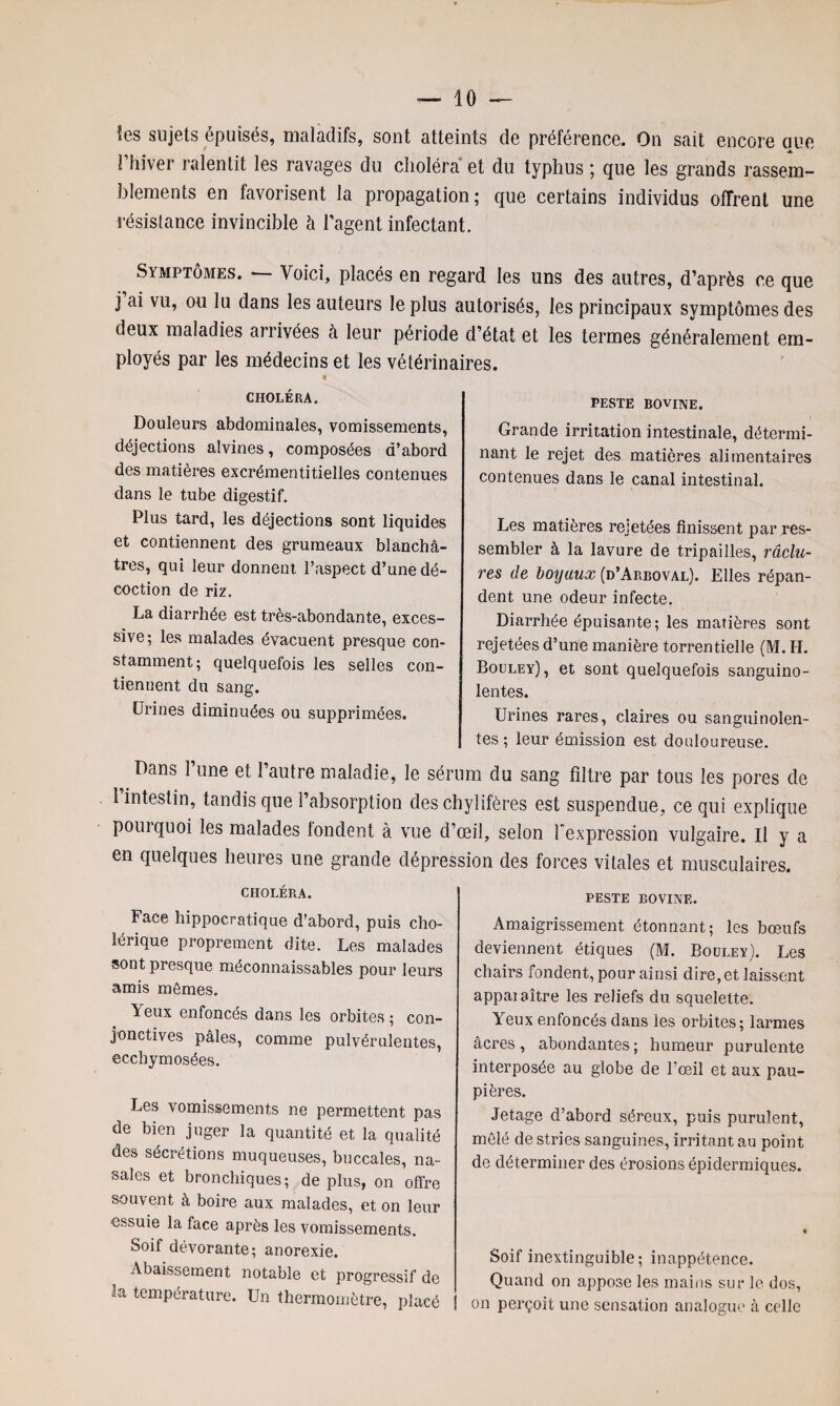 Ses sujets épuisés, maladifs, sont atteints de préférence. On sait encore que l’hiver ralentit les ravages du choléra et du typhus ; que les grands rassem¬ blements en favorisent la propagation; que certains individus offrent une résistance invincible à l’agent infectant. Symptômes. — Voici, placés en regard les uns des autres, d’après ce que j ai vu, ou lu dans les auteurs le plus autorisés, les principaux symptômes des deux maladies arrivées à leur période d’état et les termes généralement em¬ ployés par les médecins et les vétérinaires. CHOLÉRA. Douleurs abdominales, vomissements, déjections alvines, composées d’abord des matières excrémentitielles contenues dans le tube digestif. Plus tard, les déjections sont liquides et contiennent des grumeaux blanchâ¬ tres, qui leur donnent l’aspect d’une dé¬ coction de riz. La diarrhée est très-abondante, exces¬ sive; les malades évacuent presque con¬ stamment; quelquefois les selles con¬ tiennent du sang. Urines diminuées ou supprimées. peste bovine. Grande irritation intestinale, détermi¬ nant le rejet des matières alimentaires contenues dans le canal intestinal. Les matières rejetées finissent par res¬ sembler à la lavure de tripailies, râclu- res de boyaux (d’Arboval). Elles répan¬ dent une odeur infecte. Diarrhée épuisante; les matières sont rejetées d’une manière torrentielle (M. IL Bouley), et sont quelquefois sanguino¬ lentes. Urines rares, claires ou sanguinolen¬ tes; leur émission est douloureuse. Dans l’une et l’autre maladie, le sérum du sang filtre par tous les pores de l’intestin, tandis que l’absorption des chylifères est suspendue, ce qui explique pourquoi les malades tondent à vue d’œil, selon l'expression vulgaire. Il y a en quelques heures une grande dépression des forces vitales et musculaires. CHOLÉRA. Face hippocratique d’abord, puis cho¬ lérique proprement dite. Les malades sont presque méconnaissables pour leurs amis mômes. Yeux enfoncés dans les orbites ; con¬ jonctives pâles, comme pulvérulentes, ecchymosées. Les vomissements ne permettent pas de bien juger la quantité et la qualité des sécrétions muqueuses, buccales, na¬ sales et bronchiques; de plus, on offre souvent à boire aux malades, et on leur essuie la face après les vomissements. Soif dévorante; anorexie. Abaissement notable et progressif de 3a température. Un thermomètre, placé PESTE BOVINE. Amaigrissement étonnant; les bœufs deviennent étiques (M. Bouley). Les chairs fondent, pour ainsi dire, et laissent appai aître les reliefs du squelette. Yeux enfoncés dans les orbites; larmes âcres, abondantes; humeur purulente interposée au globe de l’œil et aux pau¬ pières. Jetage d’abord séreux, puis purulent, mêlé de stries sanguines, irritant au point de déterminer des érosions épidermiques. Soif inextinguible; inappétence. Quand on appose les mains sur le dos, on perçoit une sensation analogue à celle