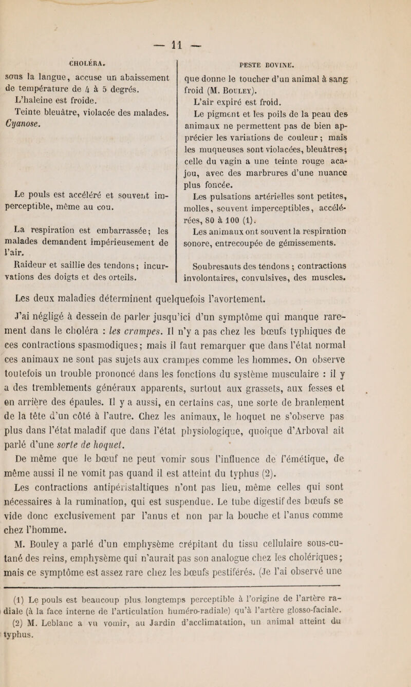 CHOLÉRA. PESTE BOVINE. sous la langue, accuse un abaissement de température de 4 à 5 degrés. L’haleine est froide. Teinte bleuâtre, violacée des malades. Cyanose. Le pouls est accéléré et souvent im¬ perceptible, même au cou. La respiration est embarrassée; les malades demandent impérieusement de l’air. Raideur et saillie des tendons; incur¬ vations des doigts et des orteils. que donne le toucher d’un animal à sang froid (M. Bouley). L’air expiré est froid. Le pigment et les poils de la peau des animaux ne permettent pas de bien ap¬ précier les variations de couleur ; mais les muqueuses sont violacées, bleuâtres ; celle du vagin a une teinte rouge aca¬ jou, avec des marbrures d’une nuance plus foncée. Les pulsations artérielles sont petites, molles, souvent imperceptibles, accélé¬ rées, 80 à 100 (1). Les animaux ont souvent la respiration sonore, entrecoupée de gémissements. Soubresauts des tendons ; contractions involontaires, convulsives, des muscles. Les deux maladies déterminent quelquefois l’avortement. J’ai négligé à dessein de parler jusqu’ici d’un symptôme qui manque rare¬ ment dans le choléra : les crampes. Il n’y a pas chez les bœufs typhiques de ces contractions spasmodiques; mais il faut remarquer que dans l’état normal ces animaux ne sont pas sujets aux crampes comme les hommes. On observe toutefois un trouble prononcé dans les fonctions du système musculaire : il y a des tremblements généraux apparents, surtout aux grassets, aux fesses et en arrière des épaules. Il y a aussi, en certains cas, une sorte de branlement de la tête d’un côté à l’autre. Chez les animaux, le hoquet ne s’observe pas plus dans l’état maladif que dans l’état physiologique, quoique d’Arboval ait parlé d’une sorte de hoquet. De même que le bœuf ne peut vomir sous l’influence de Fémétique, de même aussi il ne vomit pas quand il est atteint du typhus (2). Les contractions antipéristaltiques n’ont pas lieu, même celles qui sont nécessaires à la rumination, qui est suspendue. Le tube digestif des bœufs se vide donc exclusivement par l’anus et non par la bouche et l’anus comme chez l’homme. M. Bouley a parlé d’un emphysème crépitant du tissu cellulaire sous-cu¬ tané des reins, emphysème qui n’aurait pas son analogue chez les cholériques; mais ce symptôme est assez rare chez les bœufs pestiférés. (Je l’ai observé une (1) Le pouls est beaucoup plus longtemps perceptible à l’origine de l’artère ra¬ diale (à la face interne de l’articulation huméro-radiale) qu’à l’artère glosso-faciale. (2) M. Leblanc a vu vomir, au Jardin d’acclimatation, un animal atteint du typhus.