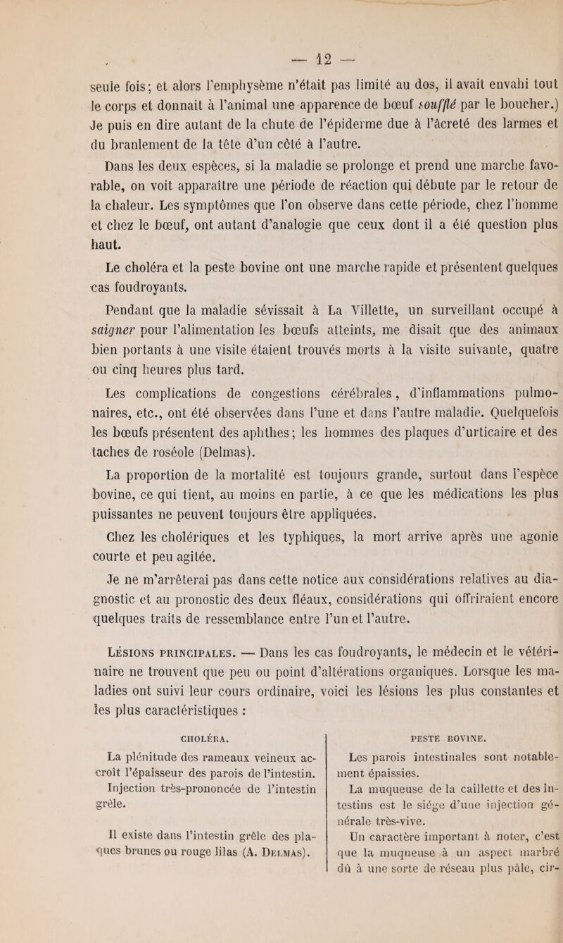 seule fois; et alors l’emphysème n’était pas limité au dos, il avait envahi tout le corps et donnait à l’animal une apparence de bœuf soufflé par le boucher.) Je puis en dire autant de la chute de l’épiderme due à l’âcreté des larmes et du branlement de la tête d’un côté à l’autre. Dans les deux espèces, si la maladie se prolonge et prend une marche favo¬ rable, on voit apparaître une période de réaction qui débute par le retour de la chaleur. Les symptômes que l’on observe dans celte période, chez l’homme et chez le bœuf, ont autant d’analogie que ceux dont il a été question plus haut. Le choléra et la peste bovine ont une marche rapide et présentent quelques cas foudroyants. Pendant que la maladie sévissait à La Villette, un surveillant occupé à saigner pour l’alimentation les bœufs atteints, me disait que des animaux bien portants à une visite étaient trouvés morts à la visite suivante, quatre ou cinq heures plus tard. Les complications de congestions cérébrales, d’inflammations pulmo¬ naires, etc., ont été observées dans l’une et dans l’autre maladie. Quelquefois les bœufs présentent des aphtlies ; les hommes des plaques d’urticaire et des taches de roséole (Delmas). La proportion de la mortalité est toujours grande, surtout dans l’espèce bovine, ce qui tient, au moins en partie, à ce que les médications les plus puissantes ne peuvent toujours être appliquées. Chez les cholériques et les typhiques, la mort arrive après une agonie courte et peu agitée. Je ne m’arrêterai pas dans cette notice aux considérations relatives au dia¬ gnostic et au pronostic des deux fléaux, considérations qui offriraient encore quelques traits de ressemblance entre l’un et l’autre. Lésions principales. —- Dans les cas foudroyants, le médecin et le vétéri¬ naire ne trouvent que peu ou point d’altérations organiques. Lorsque les ma¬ ladies ont suivi leur cours ordinaire, voici les lésions les plus constantes et les plus caractéristiques : CHOLÉRA. La plénitude des rameaux veineux ac- croît l’épaisseur des parois de l’intestin. Injection très-prononcée de l’intestin grêle. Il existe dans l’intestin grêle des pla¬ ques brunes ou rouge lilas (A. Delmas). PESTE BOVINE. Les parois intestinales sont notable¬ ment épaissies. La muqueuse de la caillette et des in¬ testins est le siège d’une injection gé¬ nérale très-vive. Un caractère important à noter, c’est que la muqueuse à un aspect marbré dû à une sorte de réseau plus pâle, cir-