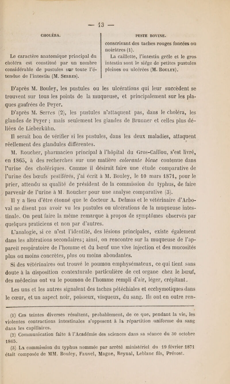 CHOLÉRA. Le caractère anatomique principal du clioléra est constitué par un nombre considérable de pustules sur toute l’é¬ tendue de l’intestin (M. Serres). PESTE BOVINE. conscrivant des taches rouges foncées ou noirâtres (1). La caillette, l’intestin grêle et le gros intestin sont le siège de petites pustules pleines ou ulcérées (M. Bouley). D’après M. Bouley, les pustules ou les ulcérations qui leur succèdent se trouvent sur tous les points de la muqueuse, et principalement sur les pla¬ ques gaufrées de Peyer. D’après M. Serres (2), les pustules n’attaquent pas, dans le choléra, les glandes de Peyer ; mais seulement les glandes de Brunner et celles plus dé¬ liées de Lieberkühn. Il serait bon de vérifier si les pustules, dans les deux maladies, attaquent réellement des glandules différentes. M. Boucher, pharmacien principal à l’hôpital du Gros-Caillou, s’est livré, en 1865, à des recherches sur une matière colorante bleue contenue dans l’urine des cholériques. Comme il désirait faire une élude comparative de l’urine des bœufs pestiférés, j’ai écrit à M. Bouley, le 10 mars 1871, pour le prier, attendu sa qualité de président de la commission du typhus, de faire parvenir de l’urine à M. Roucher pour une analyse comparative (3). Il y a lieu d’être étonné que le docteur A. Delmas et le vétérinaire d’Arbo- val ne disent pas avoir vu les pustules ou ulcérations de la muqueuse intes¬ tinale. On peut faire la même remarque à propos de symptômes observés par quelques praticiens et non par d’autres. L’analogie, si ce n’est l’identité, des lésions principales, existe également dans les altérations secondaires; ainsi, on rencontre sur la muqueuse de l’ap¬ pareil respiratoire de l’homme et du bœuf une vive injection et des mucosités plus ou moins concrètes, plus ou moins abondantes. Si des vétérinaires ont trouvé le poumon emphysémateux, ce qui tient sans doute à la disposition contexlurale particulière de cet organe chez le bœuf, des médecins ont vu le poumon de l’homme rempli d’air, léger, crépitant. Les uns et les autres signalent des taches pétéchiales et ecchymotiques dans le cœur, et un aspect noir, poisseux, visqueux, du sang. Ils ont en outre ren- (1) Ces teintes diverses résultent, probablement, de ce que, pendant la vie, les violentes contractions intestinales s’opposent à la répartition uniforme du sang dans les capillaires. (2) Communication faite à l’Académie des sciences dans sa séance du 30 octobre 1865. (3) La commission du typhus nommée par arrêté ministériel du 19 février 1871 était composée de MM. Bouley, Fauvel, Magne, Reynal, Leblanc fils, Prévost.