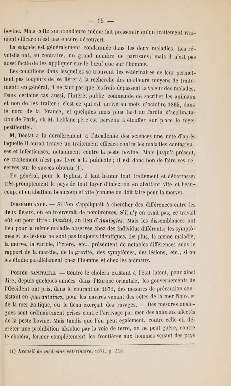 bovine. Mais cette surabondance même fait pressentir qu’un traitement vrai¬ ment efficace n’est pas encore découvert. La saignée est généralement condamnée dans les deux maladies. Les ré¬ vulsifs ont, au contraire, un grand nombre de partisans; mais il n’est pas aussi facile de les appliquer sur le bœuf que sur l’homme. Les conditions dans lesquelles se trouvent les vétérinaires ne leur permet¬ tent pas toujours de se livrer à la recherche des meilleurs moyens de traite¬ ment: en général, il ne faut pas que les frais dépassent la valeur des malades. Dans certains cas aussi, l’intérêt public commande de sacrifier les animaux et non de les traiter; c’est ce qui est arrivé au mois d’octobre 1865, dans le nord de la France, et quelques mois plus tard au Jardin d’acclimata¬ tion de Paris, où M. Leblanc père est parvenu à étouffer sur place le foyer pestilentiel. M. Déclat a lu dernièrement à l’Académie des sciences une note d’après laquelle il aurait trouvé un traitement efficace contre les maladies contagieu¬ ses et infectieuses, notamment contre la peste bovine. Mais jusqu’à présent, ce traitement n’est pas livré à la publicité; il est donc bon de faire ses ré¬ serves sur le succès obtenu (1). En général, pour le typhus, il faut bannir tout traitement et débarrasser très-promptement le pays de tout foyer d’infection en abattant vite et beau¬ coup, et en abattant beaucoup et vite (comme on doit laire pour la morve). Dissemblance. — Si l’on s’appliquait à chercher des différences entre les deux fléaux, on en trouverait de nombreuses. S’il n’y en avait pas, ce travail eût eu pour titre : Identité, au lieu d’Analogies. Mais les dissemblances ont lieu pour la même maladie observée chez des individus différents; les symptô - mes et les lésions ne sont pas toujours identiques. De plus, la même maladie, la morve, la variole, l’ictère, etc., présentent de notables différences sous le rapport de la marche, de la gravité, des symptômes, des lésions, etc., si on les étudie parallèlement chez l’homme et chez les animaux. Police sanitaire. — Contre le choléra existant à l’état latent, pour ainsi dire, depuis quelques années dans l’Europe orientale, les gouvernements de l’Occident ont pris, dans le courant de 1871, des mesures de précaution con¬ sistant en quarantaines, pour les navires venant des côtes de la mer Noire et de la mer Baltique, où le fléau exerçait des ravages. — Des mesures analo¬ gues sont ordinairement prises contre l’arrivage par mer des animaux affectés de la peste bovine. Mais tandis que l’on peut également, contre celle-ci, dé¬ créter une prohibition absolue par la voie de terre, on ne peut guère, contre le choléra, fermer complètement les frontières aux hommes venant des pays (1) Recueil de médecine vétérinaire, 1871, p. 413.