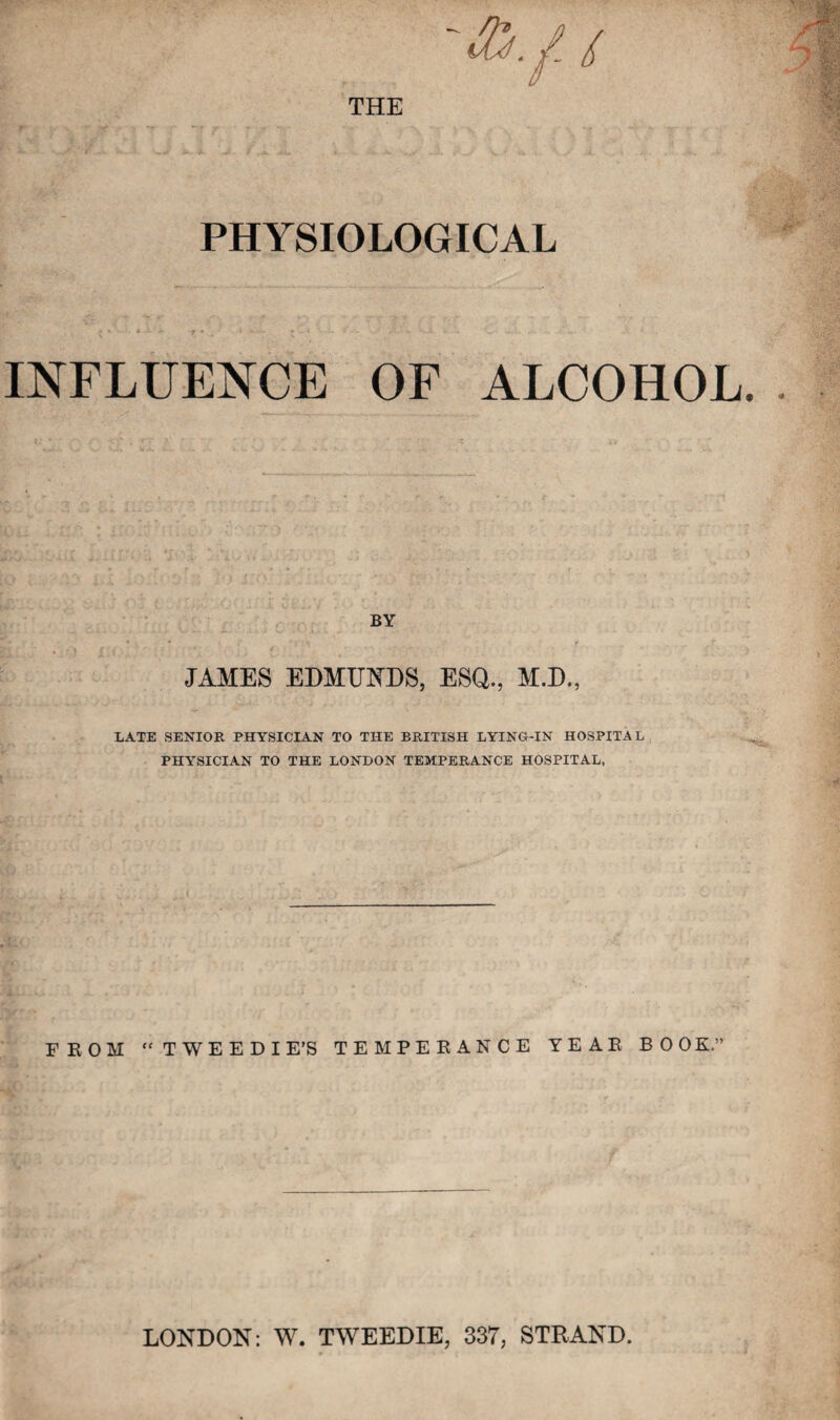 / THE PHYSIOLOGICAL INFLUENCE OF ALCOHOL BY JAMES EDMUNDS, ESQ., M.D., LATE SENIOR PHYSICIAN TO THE BRITISH LYING-IN HOSPITAL PHYSICIAN TO THE LONDON TEMPERANCE HOSPITAL, FROM TWEEDIE’S TEMPERANCE YEAR BOOK.” LONDON: W. TWEEDIE, 33T, STRAND.