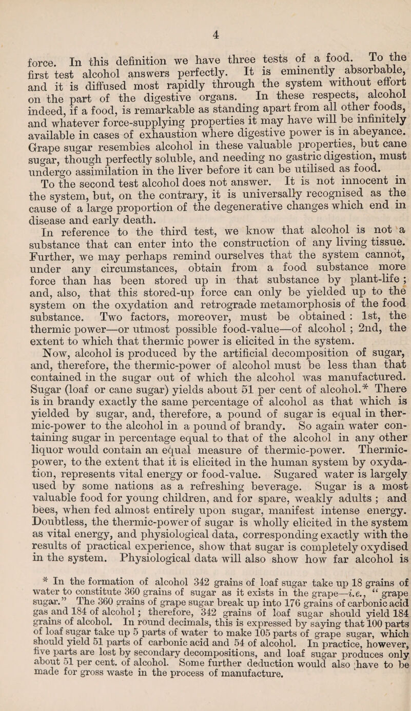 force. In this definition we have three tests of a food To the first test alcohol answers perfectly. It is eminently _ absorbable, and it is diffused most rapidly through the system without effort on the part of the digestive organs. In these respects, alcohol indeed, if a food, is remarkable as standing apart from all other foods, and whatever force-supplying properties it may have will be infinitely available in cases of exhaustion where digestive power is m abeyance. Grape sugar resembles alcohol in these valuable properties, but cane sugar, though perfectly soluble, and needing no gastric digestion, must undergo assimilation in the liver before it can be utilised as food. To the second test alcohol does not answer. It is not innocent in the system, but, on the contrary, it is universally recognised as the cause of a large proportion of the degenerative changes which end in disease and early death. In reference to the third test, we know that alcohol is not a substance that can enter into the construction of any living tissue. Further, we may perhaps remind ourselves that the system cannot, under any circumstances, obtain from a food substance more force than has been stored up in that substance by plant-life; and, also, that this stored-up force can only be yielded up to the system on the oxydation and retrograde metamorphosis of the food substance. Two factors, moreover, must be obtained : 1st, the thermic power—or utmost possible food-value—of alcohol ; 2nd, the extent to which that thermic power is elicited in the system. Now, alcohol is produced by the artificial decomposition of sugar, and, therefore, the thermic-power of alcohol must be less than that contained in the sugar out of which the alcohol was manufactured. Sugar (loaf or cane sugar) yields about 51 per cent of alcohol.* There is in brandy exactly the same percentage of alcohol as that which is yielded by sugar, and, therefore, a pound of sugar is equal in ther¬ mic-power to the alcohol in a pound of brandy. So again water con¬ taining sugar in percentage equal to that of the alcohol in any other liquor would contain an equal measure of thermic-power. Thermic- power, to the extent that it is elicited in the human system by oxyda¬ tion, represents vital energy or food-value. Sugared water is largely used by some nations as a refreshing beverage. Sugar is a most valuable food for young children, and for spare, weakly adults ; and bees, when fed almost entirely upon sugar, manifest intense energy. Doubtless, the thermic-power of sugar is wholly elicited in the system as vital energy, and physiological data, corresponding exactly with the results of practical experience, show that sugar is completely oxydised in the system. Physiological data will also show how far alcohol is In the formation of alcohol 342 grains of loaf sugar take up 18 grains of water to constitute 360 grains of sugar as it exists in the grape—i.e., “ grape sugar.” The 360 grains of grape sugar break up into 176 grains of carbonic acid gas and 184 of alcohol; therefore, 342 grains of loaf sugar should yield 184 grains of alcohol. In round decimals, this is expressed by saying that 100 parts of loaf sugar take up 5 parts of water to make 105 parts of grape sugar, which should yield 51 parts of carbonic acid and 54 of alcohol. In practice, however, ii\ e parts are lost by secondary decompositions, and loaf sugar produces only about 51 per cent, of alcohol. Some further deduction would also have to be made for gross waste in the process of manufacture.