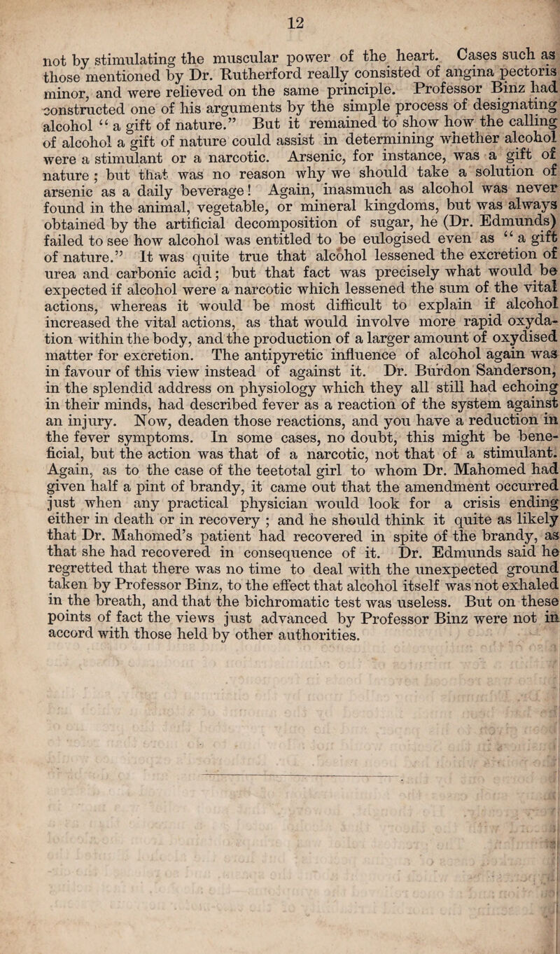 not by stimulating the muscular power of the heart. Cases such as those mentioned by Dr. Rutherford really consisted of angina pectoris minor, and were relieved on the same principle. Professor Binz had constructed one of his arguments by the simple process of designating alcohol “ a gift of nature.” But it remained to show how the calling of alcohol a gift of nature could assist in determining whether alcohol were a stimulant or a narcotic. Arsenic, for instance, was a gift of nature ; but that was no reason why we should take a solution of arsenic as a daily beverage! Again, inasmuch as alcohol was never found in the animal, vegetable, or mineral kingdoms, but was always obtained by the artificial decomposition of sugar, he (Dr. Edmunds) failed to see how alcohol was entitled to be eulogised even as “ a gift of nature.” It was quite true that alcohol lessened the excretion of urea and carbonic acid; but that fact was precisely what would be expected if alcohol were a narcotic which lessened the sum of the vital actions, whereas it would be most difficult to explain if alcohol increased the vital actions, as that would involve more rapid oxyda- tion within the body, and the production of a larger amount of oxydised matter for excretion. The antipyretic influence of alcohol again was in favour of this view instead of against it. Dr. Burdon Sanderson, in the splendid address on physiology which they all still had echoing in their minds, had described fever as a reaction of the system against an injury. Now, deaden those reactions, and you have a reduction in the fever symptoms. In some cases, no doubt, this might be bene¬ ficial, but the action was that of a narcotic, not that of a stimulant. Again, as to the case of the teetotal girl to whom Dr. Mahomed had given half a pint of brandy, it came out that the amendment occurred just when any practical physician would look for a crisis ending either in death or in recovery ; and he should think it quite as likely that Dr. Mahomed’s patient had recovered in spite of the brandy, as that she had recovered in consequence of it. Dr. Edmunds said he regretted that there was no time to deal with the unexpected ground taken by Professor Binz, to the effect that alcohol itself was not exhaled in the breath, and that the bichromatic test was useless. But on these points of fact the views just advanced by Professor Binz were not in accord with those held by other authorities.