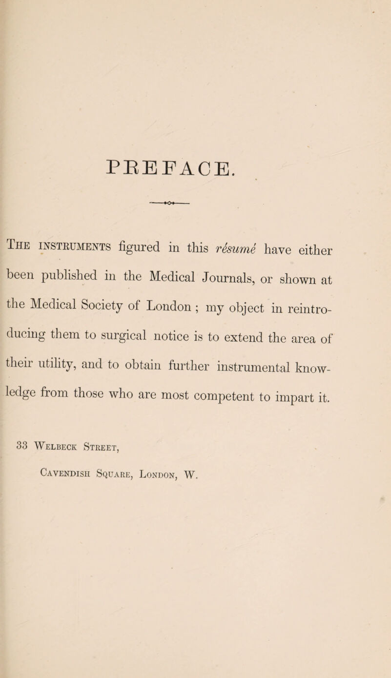 PBEFACE. The instruments figured in this resume have either been published in the Medical Journals, or shown at the Medical Society of London ; my object in reintro¬ ducing them to surgical notice is to extend the area of their utility, and to obtain further instrumental know¬ ledge from those who are most competent to impart it. 33 Welbeck Street, Cavendish Square, London, W.