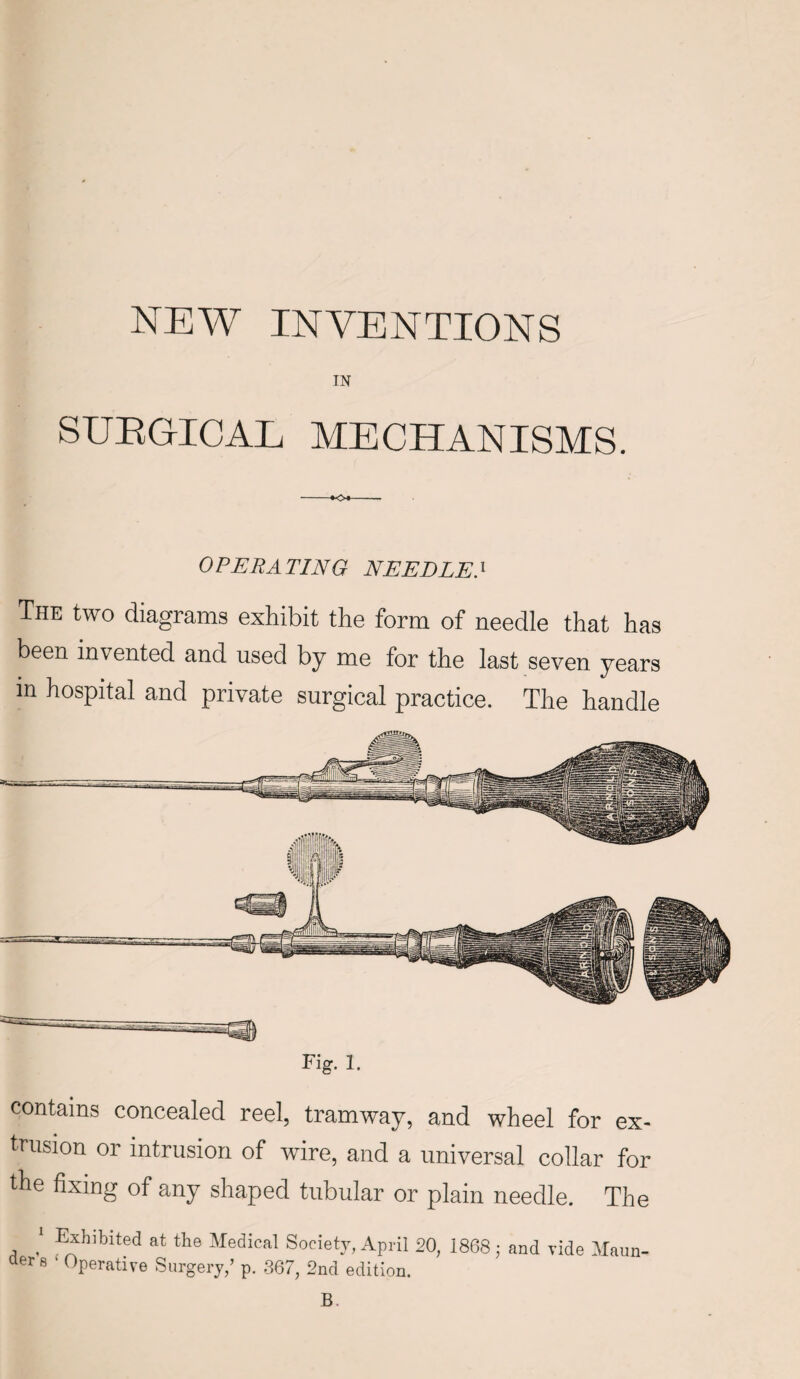 IN SUEGICAE MECHANISMS. OPERATING NEEDLE.1 The two diagrams exhibit the form of needle that has been invented and used by me for the last seven years in hospital and private surgical practice. The handle Fig. 1. contains concealed reel, tramway, and wheel for ex¬ trusion or intrusion of wire, and a universal collar for the fixing of any shaped tubular or plain needle. The 1 Exhibited at the Medical Society, April 20, 1868 ; and vide Maun- aers 1 Operative Surgery/ p. 367, 2nd edition. B.
