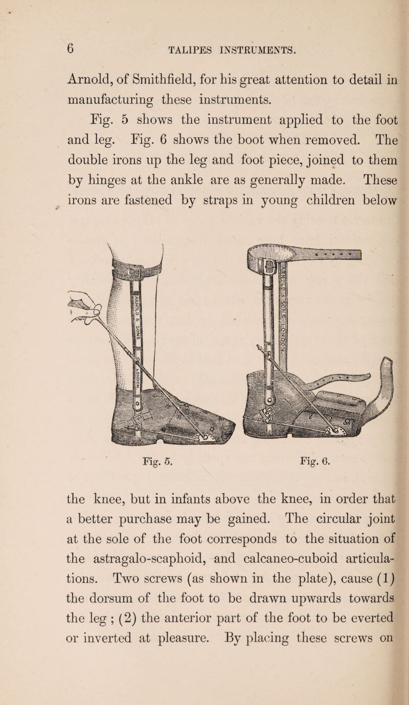 Arnold, of Smithfield, for his great attention to detail in manufacturing these instruments. Fig. 5 shows the instrument applied to the foot and leg. Fig. 6 shows the boot when removed. The double irons up the leg and foot piece, joined to them by hinges at the ankle are as generally made. These irons are fastened by straps in young children below the knee, but in infants above the knee, in order that a better purchase may be gained. The circular joint at the sole of the foot corresponds to the situation of the astragalo-scaphoid, and calcaneo-cuboid articula¬ tions. Two screws (as shown in the plate), cause (1) the dorsum of the foot to be drawn upwards towards the leg ; (2) the anterior part of the foot to be everted or inverted at pleasure. By placing these screws on