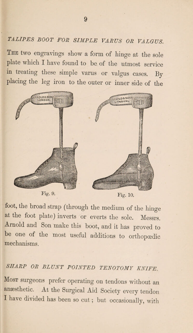 TALIPES BOOT FOR SIMPLE VARUS OR VALGUS. The two engravings show a form of hinge at the sole plate which I have found to be of the utmost service in treating these simple varus or valgus cases. By placing the leg iron to the outer or inner side of the Fii?- 9- Fig. 10. foot, the broad strap (through the medium of the hinge at the foot plate) inverts or everts the sole. Messrs. Arnold and Son make this boot, and it has proved to be one of the most useful additions to orthopoedic mechanisms. SHARP OR BLUNT POINTED TENOTOMY KNIFE. Most surgeons prefer operating on tendons without an anaesthetic. At the Surgical Aid Society every tendon I have divided has been so cut; but occasionally, with